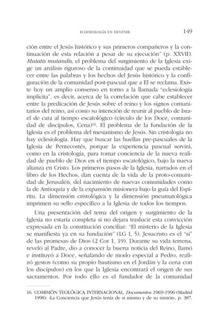 ción entre el Jesús histórico y sus primeros compañeros y la con-
tinuación de esta relación a pesar de su ejecución” (p. XXVII).
Mutatis mutandis, el problema del surgimiento de la Iglesia exi-
ge un análisis riguroso de la continuidad que se pueda estable-
cer entre las palabras y los hechos del Jesús histórico y la confi-
guración de la comunidad post-pascual que a El se reclama. Exis-
te hoy un amplio consenso en torno a la llamada “eclesiología
implícita”, es decir, acerca de la correlación que cabe establecer
entre la predicación de Jesús sobre el reino y los signos comuni-
tarios del reino, así como su intención de reunir al pueblo de Isra-
el de cara al tiempo escatológico (círculo de los Doce, comuni-
dad de discípulos, Cena)16. El problema de la fundación de la
Iglesia es el problema del mesianismo de Jesús. Sin cristología no
hay eclesiología. Hay que buscar las huellas pre-pascuales de la
Iglesia de Pentecostés, porque la experiencia pascual servirá,
como en la cristología, para tomar conciencia de la nueva reali-
dad de pueblo de Dios en el tiempo escatológico, bajo la nueva
alianza en Cristo. Los primeros pasos de la Iglesia, narrados en el
libro de los Hechos, dan cuenta de la vida de la proto-comuni-
dad de Jerusalén, del nacimiento de nuevas comunidades como
la de Antioquía y de la expansión misionera bajo la guía del Espí-
ritu. La dimensión cristológica y la dimensión pneumatológica
imprimen su sello específico a la Iglesia de todos los tiempos.
Una presentación del tema del origen y surgimiento de la
Iglesia no estaría completa si no dejara traslucir esta convicción
expresada en la constitución conciliar: “El misterio de la Iglesia
se manifiesta ya en su fundación” (LG I, 5). Jesucristo es el “sí”
de las promesas de Dios (2 Cor 1, 19). Durante su vida terrena,
reveló al Padre, dio a conocer la buena noticia del Reino, llamó
e instituyó a Doce, señalando de modo especial a Pedro, reali-
zó gestos (como su propio bautismo en el Jordán y la cena con
los discípulos) en los que la Iglesia encontrará el origen de sus
sacramentos. Por todo ello es el fundador de la comunidad
ECLESIOLOGÍA EN DEVENIR 149
16. COMISIÓN TEOLÓGICA INTERNACIONAL, Documentos 1969-1996 (Madrid
1998): «La Conciencia que Jesús tenía de sí mismo y de su misión», p. 387.
 