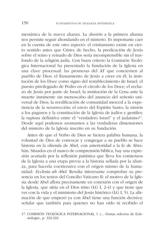 mesiánica de la nueva alianza. La alusión a la primera alianza
nos permite seguir ahondando en el misterio. Es importante caer
en la cuenta de este otro aspecto: el cristianismo existe en cier-
to sentido antes que Cristo; de hecho, la predicación de Jesús
sobre el reino y reinado de Dios sería incomprensible sin el tras-
fondo de la religión judía. Con buen criterio la Comisión Teoló-
gica Internacional ha presentado la fundación de la Iglesia en
una clave procesual: las promesas del AT que conciernen al
pueblo de Dios; el llamamiento de Jesús a creer en él; la insti-
tución de los Doce como signo del restablecimiento de Israel; el
puesto privilegiado de Pedro en el círculo de los Doce; el recha-
zo de Jesús por parte de Israel; la institución de la Cena ante la
muerte inminente sin menoscabo del anuncio del señorío uni-
versal de Dios; la reedificación de comunidad merced a la expe-
riencia de la resurrección; el envío del Espíritu Santo; la misión
a los paganos y la constitución de la Iglesia de judíos y gentiles;
la ruptura definitiva entre el “verdadero Israel” y el judaísmo17.
Desde aquí podemos asomarnos a las verdaderas dimensiones
del misterio de la Iglesia inscrito en su fundación.
Antes de que el Verbo de Dios se hiciera palabra humana, la
voluntad de Dios de convocar y congregar a su pueblo se hace
historia en la ofrenda de Abel, con anterioridad a la fe de Abra-
hán. Situados en el marco de comprensión bíblica, hay una expre-
sión acuñada por la reflexión patrística que lleva los comienzos
de la Iglesia a una etapa previa a la historia sellada por la alian-
za, para hacerla coextensiva con el origen mismo de la huma-
nidad: Ecclesia ab Abel. Resulta interesante comprobar su pre-
sencia en los textos del Concilio Vaticano II: el motivo de la Igle-
sia desde Abel aflora precisamente en conexión con el origen de
la Iglesia, que sitúa en el Dios trino (LG I, 2-4) y que tiene que
ver con la vida y el ministerio del Jesús histórico (LG I, 5). La afir-
mación de que empezó ya con Abel tiene una función decisiva:
señalar que también para quienes no han oído ni recibido el
FUNDAMENTOS DE TEOLOGÍA SISTEMÁTICA150
17. COMISIÓN TEOLÓGICA INTERNACIONAL, l. c., «Temas selectos de Ecle-
siología», p. 332-333.
 