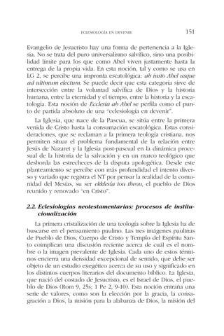 Evangelio de Jesucristo hay una forma de pertenencia a la Igle-
sia. No se trata del puro universalismo salvífico, sino una posibi-
lidad límite para los que como Abel viven justamente hasta la
entrega de la propia vida. En esta noción, tal y como se usa en
LG 2, se percibe una impronta escatológica: ab iusto Abel usque
ad ultimum electum. Se puede decir que esta categoría sirve de
intersección entre la voluntad salvífica de Dios y la historia
humana, entre la eternidad y el tiempo, entre la historia y la esca-
tología. Esta noción de Ecclesia ab Abel se perfila como el pun-
to de partida absoluto de una “eclesiología en devenir”.
La Iglesia, que nace de la Pascua, se sitúa entre la primera
venida de Cristo hasta la consumación escatológica. Estas consi-
deraciones, que se reclaman a la primera teología cristiana, nos
permiten situar el problema fundamental de la relación entre
Jesús de Nazaret y la Iglesia post-pascual en la dinámica proce-
sual de la historia de la salvación y en un marco teológico que
desborda las estrecheces de la disputa apologética. Desde este
planteamiento se percibe con más profundidad el intento diver-
so y variado que registra el NT por pensar la realidad de la comu-
nidad del Mesías, su ser ekklesía tou theou, el pueblo de Dios
reunido y renovado “en Cristo”.
2.2. Eclesiologías neotestamentarias: procesos de institu-
cionalización
La primera cristalización de una teología sobre la Iglesia ha de
buscarse en el pensamiento paulino. Las tres imágenes paulinas
de Pueblo de Dios, Cuerpo de Cristo y Templo del Espíritu San-
to coimplican una discusión reciente acerca de cuál es el nom-
bre o la imagen prevalente de Iglesia. Cada uno de estos térmi-
nos encierra una densidad excepcional de sentido, que debe ser
objeto de un estudio exegético acerca de su uso y significado en
los distintos cuerpos literarios del documento bíblico. La Iglesia,
que nació del costado de Jesucristo, es el Israel de Dios, el pue-
blo de Dios (Rom 9, 25s; 1 Pe 2, 9-10). Esta noción entraña una
serie de valores, como son la elección por la gracia, la consa-
gración a Dios, la misión para la alabanza de Dios, la misión del
ECLESIOLOGÍA EN DEVENIR 151
 