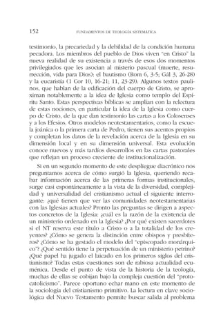 testimonio, la precariedad y la debilidad de la condición humana
pecadora. Los miembros del pueblo de Dios viven “en Cristo” la
nueva realidad de su existencia a través de esos dos momentos
privilegiados que les asocian al misterio pascual (muerte, resu-
rrección, vida para Dios): el bautismo (Rom 6, 3-5; Gál 3, 26-28)
y la eucaristía (1 Cor 10, 16-21; 11, 23-29). Algunos textos pauli-
nos, que hablan de la edificación del cuerpo de Cristo, se apro-
ximan notablemente a la idea de Iglesia como templo del Espí-
ritu Santo. Estas perspectivas bíblicas se amplían con la relectura
de estas nociones, en particular la idea de la Iglesia como cuer-
po de Cristo, de la que dan testimonio las cartas a los Colosenses
y a los Efesios. Otros modelos neotestamentarios, como la escue-
la joánica o la primera carta de Pedro, tienen sus acentos propios
y completan los datos de la revelación acerca de la Iglesia en su
dimensión local y en su dimensión universal. Esta evolución
conoce nuevos y más tardíos desarrollos en las cartas pastorales
que reflejan un proceso creciente de institucionalización.
Si en un segundo momento de este despliegue diacrónico nos
preguntamos acerca de cómo surgió la Iglesia, queriendo reca-
bar información acerca de las primeras formas institucionales,
surge casi espontáneamente a la vista de la diversidad, compleji-
dad y universalidad del cristianismo actual el siguiente interro-
gante: ¿qué tienen que ver las comunidades neotestamentarias
con las Iglesias actuales? Pronto las preguntas se dirigen a aspec-
tos concretos de la Iglesia: ¿cuál es la razón de la existencia de
un ministerio ordenado en la Iglesia? ¿Por qué existen sacerdotes
si el NT reserva este título a Cristo o a la totalidad de los cre-
yentes? ¿Cómo se genera la distinción entre obispos y presbíte-
ros? ¿Cómo se ha gestado el modelo del “episcopado monárqui-
co”? ¿Qué sentido tiene la perpetuación de un ministerio petrino?
¿Qué papel ha jugado el laicado en los primeros siglos del cris-
tianismo? Todas estas cuestiones son de rabiosa actualidad ecu-
ménica. Desde el punto de vista de la historia de la teología,
muchas de ellas se cobijan bajo la compleja cuestión del “proto-
catolicismo”. Parece oportuno echar mano en este momento de
la sociología del cristianismo primitivo. La lectura en clave socio-
lógica del Nuevo Testamento permite buscar salida al problema
FUNDAMENTOS DE TEOLOGÍA SISTEMÁTICA152
 