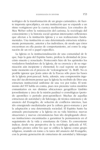 teológico de la transformación de un grupo carismático, de fuer-
te impronta apocalíptica, en una institución que se expande a un
ritmo vertiginoso por la cuenca mediterránea. Los estudios de
Max Weber sobre la rutinización del carisma, la sociología del
conocimiento y la historia social aportan interesantes reflexiones
que afectan a la institución Iglesia y a sus realizaciones funda-
mentales. Una institución es una determinada estructura relativa-
mente permanente, anterior a los individuos, de modo que éstos
encuentran en ella pautas de comportamiento, así como la asig-
nación de un rol o papel específico.
La Iglesia es la institucionalización de una comunidad de fe
que, bajo la guía del Espíritu Santo, profesa la divinidad de Jesu-
cristo muerto y resucitado. Pentecostés hizo de los apóstoles los
verdaderos fundadores de la Iglesia, de su creencia y de su orga-
nización aún incipiente y elemental; lo cual supone un impor-
tante momento en el proceso de “eclesiogénesis” (L. Boff). No es
posible ignorar que Jesús antes de la Pascua sólo puso las bases
de la Iglesia post-pascual. Sería, además, una comprensión inge-
nua del ius divinum pensar que la Iglesia ha recibido de Dios una
estructura institucional uniforme de una vez por todas. El testi-
monio del NT habla en contra, pues nos presenta varios modelos
comunitarios en sus distintas ubicaciones geográficas (ámbito
jerosolimitano y área de la misión paulina) o cronológicas (perio-
do apostólico o período post-apostólico). Muchas de aquellas
estructuras de autoridad y de liderazgo, de técnica misionera y de
anuncio del Evangelio, de solución de conflictos internos, han
ido emergiendo mediatizadas por la cultura greco-romana y por
la adaptación a una determinada sociedad. El Espíritu Santo ha
animado precisamente a la Iglesia en su vida histórica: nuevas
situaciones y nuevas circunstancias han ido desplegando diver-
sas instituciones encaminadas a garantizar la permanencia en el
seguimiento de la vida y enseñanza de Cristo. Es conveniente
indicar, desde esta perspectiva de la sociología aplicada al NT,
aquellos pivotes sobre los que se edifica la Iglesia como grupo
religioso, reunido en torno a la tarea del anuncio del Evangelio,
con la pronta generación de estructuras de autoridad y liderazgo
ECLESIOLOGÍA EN DEVENIR 153
 