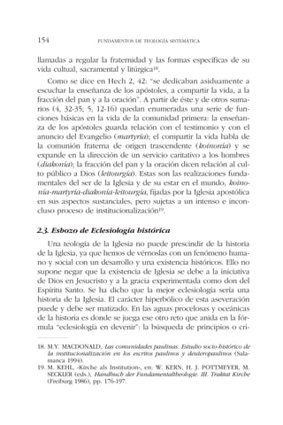 llamadas a regular la fraternidad y las formas específicas de su
vida cultual, sacramental y litúrgica18.
Como se dice en Hech 2, 42: “se dedicaban asiduamente a
escuchar la enseñanza de los apóstoles, a compartir la vida, a la
fracción del pan y a la oración”. A partir de éste y de otros suma-
rios (4, 32-35; 5, 12-16) quedan enumeradas una serie de fun-
ciones básicas en la vida de la comunidad primera: la enseñan-
za de los apóstoles guarda relación con el testimonio y con el
anuncio del Evangelio (martyría); el compartir la vida habla de
la comunión fraterna de origen trascendente (koinonía) y se
expande en la dirección de un servicio caritativo a los hombres
(diakonía); la fracción del pan y la oración dicen relación al cul-
to público a Dios (leitourgía). Estas son las realizaciones funda-
mentales del ser de la Iglesia y de su estar en el mundo, koino-
nía-martyría-diakonía-leitourgía, fijadas por la Iglesia apostólica
en sus aspectos sustanciales, pero sujetas a un intenso e incon-
cluso proceso de institucionalización19.
2.3. Esbozo de Eclesiología histórica
Una teología de la Iglesia no puede prescindir de la historia
de la Iglesia, ya que hemos de vérnoslas con un fenómeno huma-
no y social con un desarrollo y una existencia históricos. Ello no
supone negar que la existencia de Iglesia se debe a la iniciativa
de Dios en Jesucristo y a la gracia experimentada como don del
Espíritu Santo. Se ha dicho que la mejor eclesiología sería una
historia de la Iglesia. El carácter hiperbólico de esta aseveración
puede y debe ser matizado. En las aguas procelosas y oceánicas
de la historia es donde se juega ese otro reto que anida en la fór-
mula “eclesiología en devenir”: la búsqueda de principios o cri-
FUNDAMENTOS DE TEOLOGÍA SISTEMÁTICA154
18. M.Y. MACDONALD, Las comunidades paulinas. Estudio socio-histórico de
la institucionalización en los escritos paulinos y deuteropaulinos (Sala-
manca 1994).
19. M. KEHL, «Kirche als Institution», en: W. KERN, H. J. POTTMEYER, M.
SECKLER (eds.), Handbuch der Fundamentaltheologie. III. Traktat Kirche
(Freiburg 1986), pp. 176-197.
 