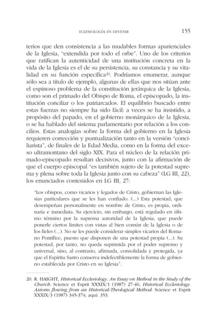 terios que den consistencia a las mudables formas aparienciales
de la Iglesia, “extendida por todo el orbe”. Uno de los criterios
que ratifican la autenticidad de una institución concreta en la
vida de la Iglesia es el de su persistencia, su constancia y su vita-
lidad en su función específica20. Podríamos enumerar, aunque
sólo sea a título de ejemplo, algunas de ellas que nos sitúan ante
el espinoso problema de la constitución jerárquica de la Iglesia,
como son el primado del Obispo de Roma, el episcopado, la ins-
titución conciliar o los patriarcados. El equilibrio buscado entre
estas fuerzas no siempre ha sido fácil: a veces se ha insistido, a
propósito del papado, en el gobierno monárquico de la Iglesia,
o se ha hablado del sistema parlamentario por relación a los con-
cilios. Estas analogías sobre la forma del gobierno en la Iglesia
requieren corrección y puntualización tanto en la versión “conci-
liarista”, de finales de la Edad Media, como en la forma del exce-
so ultramontano del siglo XIX. Para el núcleo de la relación pri-
mado-episcopado resultan decisivos, junto con la afirmación de
que el cuerpo episcopal “es también sujeto de la potestad supre-
ma y plena sobre toda la Iglesia junto con su cabeza” (LG III, 22),
los enunciados contenidos en LG III, 27:
“Los obispos, como vicarios y legados de Cristo, gobiernan las Igle-
sias particulares que se les han confiado. (...) Esta potestad, que
desempeñan personalmente en nombre de Cristo, es propia, ordi-
naria e inmediata. Su ejercicio, sin embargo, está regulado en últi-
mo término por la suprema autoridad de la Iglesia, que puede
ponerle ciertos límites con vistas al bien común de la Iglesia o de
los fieles (...). No se les puede considerar simples vicarios del Roma-
no Pontífice, puesto que disponen de una potestad propia (...). Su
potestad, por tanto, no queda suprimida por el poder supremo y
universal, sino, al contrario, afirmada, consolidada y protegida, ya
que el Espíritu Santo conserva indefectiblemente la forma de gobier-
no establecida por Cristo en su Iglesia”.
ECLESIOLOGÍA EN DEVENIR 155
20. R. HAIGHT, Historical Ecclesiology. An Essay on Method in the Study of the
Church: Science et Esprit XXXIX/1 (1987) 27-46; Historical Ecclesiology.
Axioms flowing from an Historical-Theological Method: Science et Esprit
XXXIX/3 (1987) 345-374; aquí: 353.
 