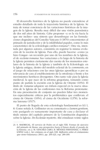 El desarrollo histórico de la Iglesia no puede extenderse al
estudio detallado de toda la trayectoria histórica de la Iglesia. Se
trata de tomar conciencia de las variaciones históricas de la ima-
gen de la Iglesia. Resulta muy difícil dar una visión panorámica
de dos mil años de historia. Cabe proponer –y es la vía hacia la
que me inclino– una síntesis que desemboque en las formula-
ciones dogmáticas del Concilio Vaticano I (1870) concernientes al
primado de jurisdicción y de la infalibilidad papales, como lo más
característico de la eclesiología católico-romana21. Otra vía, inten-
tada por algunos autores, consistiría en registrar la misma evolu-
ción de la noción de Iglesia. Para ello, puede hacerse –como ya
hizo Congar– un recorrido por uno de los nombres de la Iglesia,
el de ecclesia romana. Sus variaciones a lo largo de la historia de
la Iglesia permiten ciertamente dar cuenta de los momentos este-
lares de la historia de la Iglesia y también de la Eclesiología: en
la Iglesia antigua, dentro del modelo eclesial de la communio, en
el juego de relaciones con las otras Iglesias apostólicas o por su
relevancia de cara al establecimiento de la ortodoxia y frente a los
movimientos heréticos divergentes. Otro tanto vale para la Iglesia
medieval, la que nace de la reforma gregoriana, tomando como
punto de partida la escisión con la Iglesia de Oriente (1054). El
título de romana adquiere un énfasis especial en la nueva situa-
ción de la Iglesia de las confesiones tras la Reforma protestante.
En una presentación de conjunto no pueden faltar tres momen-
tos especialmente críticos por la problemática que conllevan: el
cisma de Oriente (1054), el cisma de Occidente (1378), la refor-
ma luterana (1517).
El punto de llegada de esta eclesiología fundamental es LG I,
8. Como señala A. Grillmeier en su comentario a Lumen gentium,
este parágrafo es sumamente importante de cara a declarar el
título mismo del capítulo primero de la Constitución dogmática
sobre la Iglesia: De Ecclesiae mysterio. Ahí cristalizan veinte siglos
FUNDAMENTOS DE TEOLOGÍA SISTEMÁTICA156
21. S. MADRIGAL, «El servicio de Pedro en el siglo XXI. Formas de ejercicio
del primado de Roma: una prospectiva hacia el futuro desde el pasado de
la historia», en: J. M. SÁNCHEZ CARO, B. MÉNDEZ FERNÁNDEZ, S. PÉREZ
LÓPEZ (eds.), Ser cristiano en el siglo XXI. Reflexión sobre el cristianismo
que viene (Salamanca 2001), pp. 269-323, esp. 280-309.
 