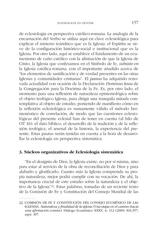 de eclesiología en perspectiva católico-romana. La analogía de la
encarnación del Verbo se utiliza aquí en clave eclesiológica para
explicar el misterio teándrico que es la Iglesia: el Espíritu se sir-
ve de la configuración histórico-social e institucional que es la
Iglesia. Por otro lado, aquí se establece el fundamento de un ecu-
menismo de cuño católico con la afirmación de que la Iglesia de
Cristo, la Iglesia que confesamos en el Símbolo de fe, subsiste en
la Iglesia católica-romana, con el importante añadido acerca de
“los elementos de santificación y de verdad presentes en las otras
Iglesias y comunidades cristianas”. El passus ha adquirido reno-
vada actualidad con ocasión de la Declaración Dominus Iesus de
la Congregación para la Doctrina de la Fe. Es, por otro lado, el
momento para una reflexión de naturaleza epistemológica sobre
el objeto teológico Iglesia, para dirigir una tranquila mirada con-
templativa al objeto de estudio, poniendo de manifiesto cómo en
la reflexión eclesiológica es sumamente válido el método her-
menéutico de correlación, de modo que las cuestiones eclesio-
lógicas del presente eclesial han de tener en cuenta (al hilo de
OT 16): el dato bíblico, el desarrollo de la tradición y de la refle-
xión teológica, el arsenal de la historia, la experiencia del pre-
sente. Estas pautas serán tenidas en cuenta a la hora de desarro-
llar la eclesiología en perspectiva sistemática.
3. Núcleos organizativos de Eclesiología sistemática
“En el designio de Dios, la Iglesia existe, no por sí misma, sino
para estar al servicio de la obra de reconciliación de Dios y para
alabarlo y glorificarlo. Cuanto más la Iglesia comprenda su pro-
pia naturaleza, mejor podrá cumplir con su vocación. De ahí, la
importancia crucial de este estudio sobre la naturaleza y el obje-
tivo de la Iglesia”22. Estas palabras, tomadas de un reciente texto
de la Comisión de Fe y Constitución del Consejo Mundial de las
ECLESIOLOGÍA EN DEVENIR 157
22. COMISIÓN DE FE Y CONSTITUCIÓN DEL CONSEJO ECUMÉNICO DE LAS
IGLESIAS, Naturaleza y finalidad de la Iglesia (Una etapa en el camino hacia
una afirmación común): Diálogo Ecuménico XXXV, n. 112 (2000) 303-357;
aquí: 307.
 