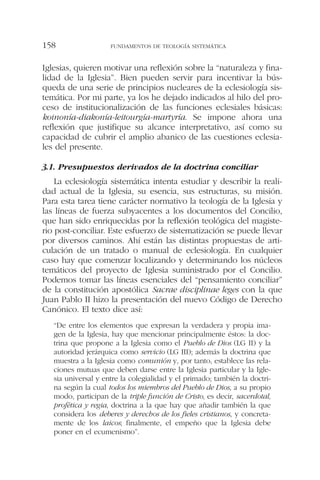 Iglesias, quieren motivar una reflexión sobre la “naturaleza y fina-
lidad de la Iglesia”. Bien pueden servir para incentivar la bús-
queda de una serie de principios nucleares de la eclesiología sis-
temática. Por mi parte, ya los he dejado indicados al hilo del pro-
ceso de institucionalización de las funciones eclesiales básicas:
koinonía-diakonía-leitourgía-martyría. Se impone ahora una
reflexión que justifique su alcance interpretativo, así como su
capacidad de cubrir el amplio abanico de las cuestiones eclesia-
les del presente.
3.1. Presupuestos derivados de la doctrina conciliar
La eclesiología sistemática intenta estudiar y describir la reali-
dad actual de la Iglesia, su esencia, sus estructuras, su misión.
Para esta tarea tiene carácter normativo la teología de la Iglesia y
las líneas de fuerza subyacentes a los documentos del Concilio,
que han sido enriquecidas por la reflexión teológica del magiste-
rio post-conciliar. Este esfuerzo de sistematización se puede llevar
por diversos caminos. Ahí están las distintas propuestas de arti-
culación de un tratado o manual de eclesiología. En cualquier
caso hay que comenzar localizando y determinando los núcleos
temáticos del proyecto de Iglesia suministrado por el Concilio.
Podemos tomar las líneas esenciales del “pensamiento conciliar”
de la constitución apostólica Sacrae disciplinae leges con la que
Juan Pablo II hizo la presentación del nuevo Código de Derecho
Canónico. El texto dice así:
“De entre los elementos que expresan la verdadera y propia ima-
gen de la Iglesia, hay que mencionar principalmente éstos: la doc-
trina que propone a la Iglesia como el Pueblo de Dios (LG II) y la
autoridad jerárquica como servicio (LG III); además la doctrina que
muestra a la Iglesia como comunión y, por tanto, establece las rela-
ciones mutuas que deben darse entre la Iglesia particular y la Igle-
sia universal y entre la colegialidad y el primado; también la doctri-
na según la cual todos los miembros del Pueblo de Dios, a su propio
modo, participan de la triple función de Cristo, es decir, sacerdotal,
profética y regia, doctrina a la que hay que añadir también la que
considera los deberes y derechos de los fieles cristianos, y concreta-
mente de los laicos; finalmente, el empeño que la Iglesia debe
poner en el ecumenismo”.
FUNDAMENTOS DE TEOLOGÍA SISTEMÁTICA158
 