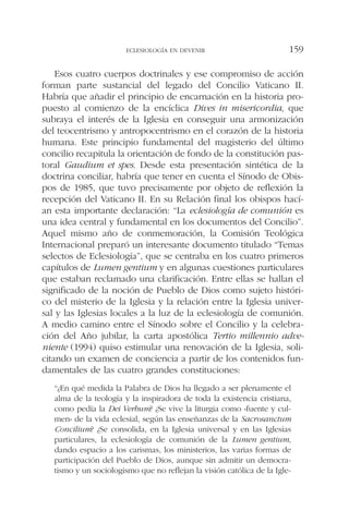 Esos cuatro cuerpos doctrinales y ese compromiso de acción
forman parte sustancial del legado del Concilio Vaticano II.
Habría que añadir el principio de encarnación en la historia pro-
puesto al comienzo de la encíclica Dives in misericordia, que
subraya el interés de la Iglesia en conseguir una armonización
del teocentrismo y antropocentrismo en el corazón de la historia
humana. Este principio fundamental del magisterio del último
concilio recapitula la orientación de fondo de la constitución pas-
toral Gaudium et spes. Desde esta presentación sintética de la
doctrina conciliar, habría que tener en cuenta el Sínodo de Obis-
pos de 1985, que tuvo precisamente por objeto de reflexión la
recepción del Vaticano II. En su Relación final los obispos hací-
an esta importante declaración: “La eclesiología de comunión es
una idea central y fundamental en los documentos del Concilio”.
Aquel mismo año de conmemoración, la Comisión Teológica
Internacional preparó un interesante documento titulado “Temas
selectos de Eclesiología”, que se centraba en los cuatro primeros
capítulos de Lumen gentium y en algunas cuestiones particulares
que estaban reclamado una clarificación. Entre ellas se hallan el
significado de la noción de Pueblo de Dios como sujeto históri-
co del misterio de la Iglesia y la relación entre la Iglesia univer-
sal y las Iglesias locales a la luz de la eclesiología de comunión.
A medio camino entre el Sínodo sobre el Concilio y la celebra-
ción del Año jubilar, la carta apostólica Tertio millennio adve-
niente (1994) quiso estimular una renovación de la Iglesia, soli-
citando un examen de conciencia a partir de los contenidos fun-
damentales de las cuatro grandes constituciones:
“¿En qué medida la Palabra de Dios ha llegado a ser plenamente el
alma de la teología y la inspiradora de toda la existencia cristiana,
como pedía la Dei Verbum? ¿Se vive la liturgia como «fuente y cul-
men» de la vida eclesial, según las enseñanzas de la Sacrosanctum
Concilium? ¿Se consolida, en la Iglesia universal y en las Iglesias
particulares, la eclesiología de comunión de la Lumen gentium,
dando espacio a los carismas, los ministerios, las varias formas de
participación del Pueblo de Dios, aunque sin admitir un democra-
tismo y un sociologismo que no reflejan la visión católica de la Igle-
ECLESIOLOGÍA EN DEVENIR 159
 