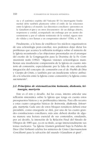 sia y el auténtico espíritu del Vaticano II? Un interrogante funda-
mental debe también plantearse sobre el estilo de las relaciones
entre la Iglesia y el mundo. Las directrices conciliares –presentes en
la Gaudium et spes y en otros documentos– de un diálogo abierto,
respetuoso y cordial, acompañado sin embargo por un atento dis-
cernimiento y por el valiente testimonio de la verdad, siguen sien-
do válidas y nos llaman a un compromiso ulterior” (TMA, n. 36).
Finalmente, a la hora de establecer los núcleos organizativos
de una eclesiología post-conciliar, nos podemos dejar dictar los
problemas que acarrea la reflexión teológica sobre el misterio de
la Iglesia recurriendo a las objeciones presentadas en el arranque
del escrito de la Congregación para la Doctrina de la Fe Com-
munionis notio (1992): “Algunas visiones eclesiológicas mani-
fiestan una insuficiente comprensión de la Iglesia en cuanto mis-
terio de comunión, especialmente por la falta de una adecuada
integración del concepto de comunión con el de Pueblo de Dios
y Cuerpo de Cristo, y también por un insuficiente relieve atribui-
do a la relación entre la Iglesia como comunión y la Iglesia como
sacramento”.
3.2. Principios de sistematización: koinonía, diakonía, lei-
tourgía, martyría
Este es el reto y desafío. Así las cosas, intento articular una
reflexión sistemática sobre la Iglesia que tenga en cuenta estos
presupuestos básicos y su problemática interna. Para ello recurro
a estas cuatro categorías básicas de koinonía, diakonía, leitour-
gía, martyría. Cada uno de estos bloques temáticos deberá estar
presidido, como enseguida se dirá, por una de las cuatro gran-
des constituciones conciliares; más aún: deberá destilar de algu-
na manera una lectura esencial de sus contenidos, emulando,
por así decirlo, la intención de la Relación Final del Sínodo de
Obispos de 1985 que, ya en su título, acoge intencionalmente sus
temas nucleares: “La Iglesia (Lumen gentium) bajo la Palabra de
Dios (Dei Verbum) celebra los misterios de Cristo (Sacrosanctum
Concilium) para la salvación del mundo (Gaudium et spes)”.
FUNDAMENTOS DE TEOLOGÍA SISTEMÁTICA160
 