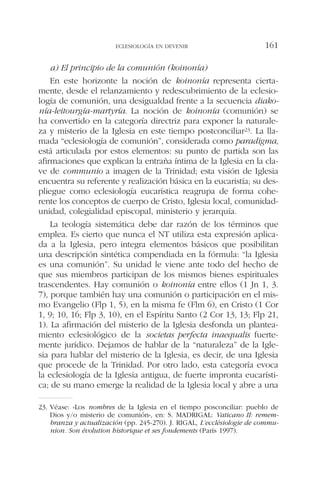 a) El principio de la comunión (koinonía)
En este horizonte la noción de koinonía representa cierta-
mente, desde el relanzamiento y redescubrimiento de la eclesio-
logía de comunión, una desigualdad frente a la secuencia diako-
nía-leitourgía-martyría. La noción de koinonía (comunión) se
ha convertido en la categoría directriz para exponer la naturale-
za y misterio de la Iglesia en este tiempo postconciliar23. La lla-
mada “eclesiología de comunión”, considerada como paradigma,
está articulada por estos elementos: su punto de partida son las
afirmaciones que explican la entraña íntima de la Iglesia en la cla-
ve de communio a imagen de la Trinidad; esta visión de Iglesia
encuentra su referente y realización básica en la eucaristía; su des-
pliegue como eclesiología eucarística reagrupa de forma cohe-
rente los conceptos de cuerpo de Cristo, Iglesia local, comunidad-
unidad, colegialidad episcopal, ministerio y jerarquía.
La teología sistemática debe dar razón de los términos que
emplea. Es cierto que nunca el NT utiliza esta expresión aplica-
da a la Iglesia, pero integra elementos básicos que posibilitan
una descripción sintética compendiada en la fórmula: “la Iglesia
es una comunión”. Su unidad le viene ante todo del hecho de
que sus miembros participan de los mismos bienes espirituales
trascendentes. Hay comunión o koinonía entre ellos (1 Jn 1, 3.
7), porque también hay una comunión o participación en el mis-
mo Evangelio (Flp 1, 5), en la misma fe (Flm 6), en Cristo (1 Cor
1, 9; 10, 16; Flp 3, 10), en el Espíritu Santo (2 Cor 13, 13; Flp 21,
1). La afirmación del misterio de la Iglesia desfonda un plantea-
miento eclesiológico de la societas perfecta inaequalis fuerte-
mente jurídico. Dejamos de hablar de la “naturaleza” de la Igle-
sia para hablar del misterio de la Iglesia, es decir, de una Iglesia
que procede de la Trinidad. Por otro lado, esta categoría evoca
la eclesiología de la Iglesia antigua, de fuerte impronta eucarísti-
ca; de su mano emerge la realidad de la Iglesia local y abre a una
ECLESIOLOGÍA EN DEVENIR 161
23. Véase: «Los nombres de la Iglesia en el tiempo posconciliar: pueblo de
Dios y/o misterio de comunión», en: S. MADRIGAL: Vaticano II: remem-
branza y actualización (pp. 245-270). J. RIGAL, L’ecclésiologie de commu-
nion. Son évolution historique et ses fondements (París 1997).
 