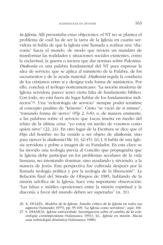 la Iglesia. Allí presentaba estas objeciones: el NT no se plantea el
problema de cuál ha de ser la tarea de la Iglesia en cuanto ser-
vidora ni habla de que la Iglesia esté llamada a realizar una “dia-
conía” hacia el mundo, de modo que tuviera un mandato de
transformar las realidades y situaciones sociales existentes, como
la esclavitud, la guerra o tuviera que dar normas sobre Palestina.
Diakonía es una palabra fundamental del NT para expresar la
idea de servicio, que se aplica al ministerio de la Palabra, de los
sacramentos y de la ayuda material. Diakonía regula la conducta
de los cristianos entre sí y designa toda forma de ministerios. Por
ello, concluía el teólogo norteamericano: “La noción moderna de
Iglesia servidora parece tener cierta falta de fundamento bíblico.
Con todo, no está fuera de lugar hablar de los fundamentos indi-
rectos”26. Una “eclesiología de servicio” siempre podrá remitirse
al concepto paulino de “kénosis”: Cristo “se vació de sí mismo”,
“tomando forma de siervo” (Flp 2, 6-8); o, de manera eminente,
a las palabras sobre el servicio que Lucas inserta en medio del
relato de la última cena: “yo estoy en medio de vosotros como
quien sirve” (22, 24). En otro lugar de la Escritura se dice que el
Hijo del hombre no ha venido a ser objeto de diakonía, sino
para ejercer la diakonía (Mc 10, 42-45). LG I, 8 habla de una Igle-
sia servidora y pobre a imagen de su Fundador. En esta clave se
ha movido una teología previa al Concilio que propugnaba que
la Iglesia debe participar en los problemas seculares de la vida
humana, no intentando dominar, sino ayudando y sirviendo, a la
manera de Jesús. Esta perspectiva fue cultivada después por la
llamada teología política y por la teología de la liberación27. La
Relación final del Sínodo de Obispos de 1985, hablando de la
misión salvífica de la Iglesia, hace esta importante observación:
“Las falsas e inútiles oposiciones entre la misión espiritual y la
diaconía a favor del mundo deben ser superadas” (n. 31).
ECLESIOLOGÍA EN DEVENIR 163
26. A. DULLES, Modelos de la Iglesia. Estudio crítico de la Iglesia en todos sus
aspectos (Santander 1975), pp. 95-109: “La Iglesia como servidora”; aquí: 106.
27. S. DIANICH, Iglesia extrovertida. Investigación sobre el cambio de la ecle-
siología contemporánea (Salamanca 1991); Id., Iglesia en misión. Hacia
una eclesiología dinámica (Salamanca 1988).
 