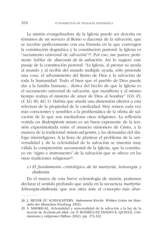 La misión evangelizadora de la Iglesia puede ser descrita en
términos de un servicio al Reino o diaconía de la salvación, que
se recubre perfectamente con esa fórmula en la que convergen
la constitución dogmática y la constitución pastoral: la Iglesia es
“sacramento universal de salvación”28. Por eso, me parece perti-
nente hablar de diaconía de la salvación. Así lo sugiere este
pasaje de la constitución pastoral: “La Iglesia, al prestar su ayuda
al mundo y al recibir del mundo múltiple ayuda, sólo pretende
una cosa: el advenimiento del Reino de Dios y la salvación de
toda la humanidad. Todo el bien que el pueblo de Dios puede
dar a la familia humana... deriva del hecho de que la Iglesia es
el sacramento universal de salvación, que manifiesta y al mismo
tiempo realiza el misterio de amor de Dios al hombre” (GS 45;
cf. LG 48; AG 1). Habría que añadir una dimensión ulterior a esta
relectura de la propiedad de la catolicidad. Hoy somos cada vez
más conscientes y sensibles a la problemática de la oferta de sal-
vación de la que son mediadoras otras religiones. La reflexión
vertida en Redemptoris missio es un buen exponente de la ten-
sión experimentada entre el anuncio misionero de Cristo, a la
manera de la tradicional missio ad gentes, y las demandas del diá-
logo interreligioso. A la hora de plantear el problema de la uni-
versalidad y de la eclesialidad de la salvación se muestra muy
válida la comprensión sacramental de la Iglesia, que la constitu-
ye en “signo e instrumento” de la salvación que se ofrece en las
otras tradiciones religiosas29.
c) El fundamento cristológico de la martyría, leitourgía y
diakonía
En el marco de esta breve eclesiología de misión, podemos
declarar el sentido profundo que anida en la secuencia martyría-
leitourgía-diakonía, que nos sitúa ante el concepto más abar-
FUNDAMENTOS DE TEOLOGÍA SISTEMÁTICA164
28. J. MEYER ZU SCHLOCHTERN, Sakrament Kirche. Wirken Gottes im Han-
deln der Menschen (Freiburg 1992).
29. S. MADRIGAL, «Eclesialidad y universalidad de la salvación a la luz de la
noción de Ecclesia ab Abel», en: P. RODRÍGUEZ PANIZO-X. QUINZÁ, Cris-
tianismo y religiones (Bilbao 2002), pp. 271-322.
 