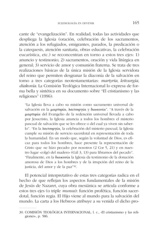 cante de “evangelización”. En realidad, todas las actividades que
despliega la Iglesia (oración, celebración de los sacramentos,
atención a los refugiados, emigrantes, parados, la predicación o
la catequesis, atención sanitaria, obras educativas, la celebración
eucarística, etc.) se reconcentran en torno a estos tres ejes: 1)
anuncio y testimonio; 2) sacramentos, oración y vida litúrgica en
general; 3) servicio de amor y comunión fraterna. Se trata de tres
realizaciones básicas de la única misión de la Iglesia servidora
del reino que permiten desgranar la diaconía de la salvación en
torno a tres categorías neotestamentarias: martyría, leitourgía,
diakonía. La Comisión Teológica Internacional lo expresa de for-
ma bella y sintética en su documento sobre “El cristianismo y las
religiones” (1996):
“La Iglesia lleva a cabo su misión como sacramento universal de
salvación en la ␮␣␳␶␷␳␫´␣, ␭⑀␫␶␱␷␳␥␫´␣ y ␦␫␣␬␱␯␫´␣”. “A través de la
␮␣␳␶␷␳␫´␣ del Evangelio de la redención universal llevada a cabo
por Jesucristo, la Iglesia anuncia a todos los hombres el misterio
pascual de salvación que se les ofrece o del cual ya viven sin saber-
lo”. “En la ␭⑀␫␶␱␷␳␥␫´␣, la celebración del misterio pascual, la Iglesia
cumple su misión de servicio sacerdotal en representación de toda
la humanidad. En un modo que, según la voluntad de Dios, es efi-
caz para todos los hombres, hace presente la representación de
Cristo que «se hizo pecado» por nosotros (2 Cor 5, 21) y en nues-
tro lugar «colgó del madero» (Gál 3, 13) para librarnos del pecado”.
“Finalmente, en la ␦␫␣␬␱␯␫´␣ la Iglesia da testimonio de la donación
amorosa de Dios a los hombres y de la irrupción del reino de la
justicia, del amor y de la paz”30.
El potencial interpretativo de estas tres categorías radica en el
hecho de que reflejan los aspectos fundamentales de la misión
de Jesús de Nazaret, cuya obra mesiánica se articula conforme a
estos tres ejes (o triple munus): función profética, función sacer-
dotal, función regia. El Hijo viene al mundo para la salvación del
mundo. La carta a los Hebreos atribuye a su venida el dicho pro-
ECLESIOLOGÍA EN DEVENIR 165
30. COMISIÓN TEOLÓGICA INTERNACIONAL, l. c., «El cristianismo y las reli-
giones», p. 586.
 