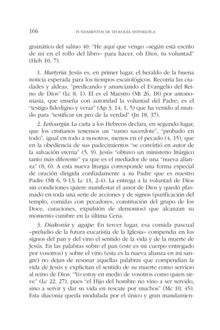 gramático del salmo 40: “He aquí que vengo –según está escrito
de mí en el rollo del libro– para hacer, oh Dios, tu voluntad”
(Heb 10, 7).
1. Martyría: Jesús es, en primer lugar, el heraldo de la buena
noticia esperada para los tiempos escatológicos. Recorría las ciu-
dades y aldeas, “predicando y anunciando el Evangelio del Rei-
no de Dios” (Lc 8, 1). El es el Maestro (Mt 26, 18) por antono-
masia, que enseña con autoridad la voluntad del Padre; es el
“testigo fidedigno y veraz” (Ap 3, 14; 1, 5) que ha venido al mun-
do para “testificar en pro de la verdad” (Jn 18, 37).
2. Leitourgía: La carta a los Hebreos declara, en segundo lugar,
que los cristianos tenemos un “sumo sacerdote”, “probado en
todo”, igual en todo a nosotros, menos en el pecado (4, 15), que
en la obediencia de sus padecimientos “se convirtió en autor de
la salvación eterna” (5, 9). Jesús “obtuvo un ministerio litúrgico
tanto más diferente” ya que es el mediador de una “nueva alian-
za” (8, 6). A esta nueva liturgia corresponde una forma especial
de oración dirigida confiadamente a su Padre que es nuestro
Padre (Mt 6, 9-13; Lc 11, 2-4). La entrega a la voluntad de Dios
sin condiciones quiere manifestar el amor de Dios y quedó plas-
mado en toda una serie de acciones y de signos (purificación del
templo, comidas con pecadores, constitución del grupo de los
Doce, curaciones, expulsión de demonios) que alcanzan su
momento cumbre en la última Cena.
3. Diakonía y agape: En tercer lugar, esa comida pascual
–preludio de la futura eucaristía de la Iglesia– compendia en los
signos del pan y del vino el sentido de la vida y de la muerte de
Jesús. En las palabras sobre el pan (este es mi cuerpo entregado
por vosotros) y sobre el vino (esta es la nueva alianza en mi san-
gre) no dejan de resonar aquellas palabras que compendian la
vida de Jesús y explicitan el sentido de su muerte como servicio
al reino de Dios: “Yo estoy en medio de vosotros como quien sir-
ve” (Lc 22, 27), pues “el Hijo del hombre no vino a ser servido,
sino a servir y dar su vida en rescate por muchos” (Mc 10, 45).
Esta diaconía queda modulada por el único y gran mandamien-
FUNDAMENTOS DE TEOLOGÍA SISTEMÁTICA166
 