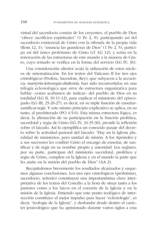 virtud del sacerdocio común de los creyentes, el pueblo de Dios
“ofrece sacrificios espirituales” (1 Pe 2, 9), participando así del
sacerdocio existencial de Cristo con la ofrenda de la propia vida
(Rom 12, 1); “anuncia las grandezas de Dios” (1 Pe 2, 5), partici-
pa así del único profetismo de Cristo (cf. LG 12); y actúa en la
renovación de las estructuras de este mundo a la manera de Cris-
to, cuyo reinado se verifica en la forma del servicio (LG IV, 36).
Una consideración ulterior avala la utilización de estos núcle-
os de sistematización. En los textos del Vaticano II los tres ejes
cristológicos (Profeta, Sacerdote, Rey), que subyacen a la secuen-
cia martyría-leitourgía-diakonía, han sido reconvertidos en una
trilogía eclesiológica que sirve de estructura organizativa para
hablar –como acabamos de indicar– del pueblo de Dios en su
totalidad (LG II, 10-11-12), para explicar el ministerio del episco-
pado (LG III, 25-26-27), es decir, en su triple función de enseñar-
santificar-regir. Y este mismo principio explicativo se aplica, en su
tanto, al presbiterado (PO 4-5-6). Esta misma estructura lógica, es
decir, la afirmación de su participación en la función profética,
sacerdotal y regia de Cristo (LG IV, 34-35-36), preside la reflexión
sobre el laicado. Así lo ejemplifica un conocido pasaje del decre-
to sobre la actividad pastoral del laicado: “Hay en la Iglesia plu-
ralidad de ministerios, pero unidad de misión. A los Apóstoles y
a sus sucesores les confirió Cristo el encargo de enseñar, de san-
tificar y de regir en su nombre propio y autoridad. Los seglares,
por su parte, participan del ministerio sacerdotal, profético y
regio de Cristo, cumplen en la Iglesia y en el mundo la parte que
les atañe en la misión del pueblo de Dios” (AA 2).
Recapitulemos brevemente los resultados alcanzados y saque-
mos algunas conclusiones. Los tres ejes cristológicos (profetismo,
sacerdocio, señorío) constituyen una importantísima clave inter-
pretativa de los textos del Concilio a la hora de situar tanto a los
pastores como a los laicos en el corazón de la Iglesia y en la
misión de la Iglesia. Entiendo que este punto teológico de inter-
sección constituye el mejor impulso para hacer “eclesiología”, es
decir, “teología de la Iglesia”, y desfondar desde dentro el carác-
ter jerarcológico que ha aprisionado durante varios siglos a esta
FUNDAMENTOS DE TEOLOGÍA SISTEMÁTICA168
 