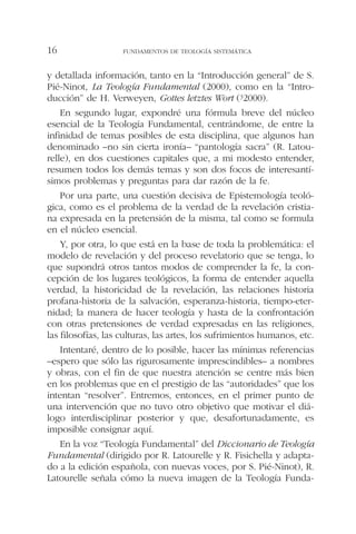 y detallada información, tanto en la “Introducción general” de S.
Pié-Ninot, La Teología Fundamental (2000), como en la “Intro-
ducción” de H. Verweyen, Gottes letztes Wort (32000).
En segundo lugar, expondré una fórmula breve del núcleo
esencial de la Teología Fundamental, centrándome, de entre la
infinidad de temas posibles de esta disciplina, que algunos han
denominado –no sin cierta ironía– “pantología sacra” (R. Latou-
relle), en dos cuestiones capitales que, a mi modesto entender,
resumen todos los demás temas y son dos focos de interesantí-
simos problemas y preguntas para dar razón de la fe.
Por una parte, una cuestión decisiva de Epistemología teoló-
gica, como es el problema de la verdad de la revelación cristia-
na expresada en la pretensión de la misma, tal como se formula
en el núcleo esencial.
Y, por otra, lo que está en la base de toda la problemática: el
modelo de revelación y del proceso revelatorio que se tenga, lo
que supondrá otros tantos modos de comprender la fe, la con-
cepción de los lugares teológicos, la forma de entender aquella
verdad, la historicidad de la revelación, las relaciones historia
profana-historia de la salvación, esperanza-historia, tiempo-eter-
nidad; la manera de hacer teología y hasta de la confrontación
con otras pretensiones de verdad expresadas en las religiones,
las filosofías, las culturas, las artes, los sufrimientos humanos, etc.
Intentaré, dentro de lo posible, hacer las mínimas referencias
–espero que sólo las rigurosamente imprescindibles– a nombres
y obras, con el fin de que nuestra atención se centre más bien
en los problemas que en el prestigio de las “autoridades” que los
intentan “resolver”. Entremos, entonces, en el primer punto de
una intervención que no tuvo otro objetivo que motivar el diá-
logo interdisciplinar posterior y que, desafortunadamente, es
imposible consignar aquí.
En la voz “Teología Fundamental” del Diccionario de Teología
Fundamental (dirigido por R. Latourelle y R. Fisichella y adapta-
do a la edición española, con nuevas voces, por S. Pié-Ninot), R.
Latourelle señala cómo la nueva imagen de la Teología Funda-
FUNDAMENTOS DE TEOLOGÍA SISTEMÁTICA16
 