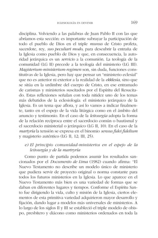disciplina. Volviendo a las palabras de Juan Pablo II con las que
abríamos esta sección: es importante subrayar la participación de
todo el pueblo de Dios en el triple munus de Cristo profeta,
sacerdote, rey, suo peculiari modo, para descubrir la entraña de
la Iglesia como pueblo de Dios y que, en consecuencia, la auto-
ridad jerárquica es un servicio a la comunión. La teología de la
comunidad (LG II) precede a la teología del ministerio (LG III).
Magisterium-ministerium-regimen son, sin duda, funciones cons-
titutivas de la Iglesia, pero hay que pensar un “ministerio eclesial”
que no es anterior ni exterior a la realidad de la ekklesía, sino que
se sitúa en la urdimbre del cuerpo de Cristo, en ese entramado
de carismas y ministerios suscitados por el Espíritu del Resucita-
do. Estas reflexiones señalan con toda nitidez uno de los temas
más debatidos de la eclesiología: el ministerio jerárquico de la
Iglesia. Es un tema que aflora, y así lo vamos a indicar finalmen-
te, tanto en el espejo de la vida litúrgica como en el ámbito del
anuncio y testimonio. En el caso de la leitourgía adopta la forma
de la relación recíproca entre el sacerdocio común o bautismal y
el sacerdocio ministerial o jerárquico (LG II, 10). En el caso de la
martyría la tensión se expresa en el binomio sensus fidei fidelium
y magisterio auténtico (LG II, 12; III, 25).
e) El principio comunidad-ministerios en el espejo de la
leitourgía y de la martryría
Como punto de partida podemos asumir los resultados san-
cionados por el Documento de Lima (1982) cuando afirma: “El
Nuevo Testamento no describe un modelo único de ministerio
que pudiera servir de proyecto original o norma constante para
todos los futuros ministerios en la Iglesia. Lo que aparece en el
Nuevo Testamento más bien es una variedad de formas que se
daban en diferentes lugares y tiempos. Conforme el Espíritu San-
to fue dirigiendo la vida, culto y misión de la Iglesia, ciertos ele-
mentos de esta primitiva variedad adquirieron mayor desarrollo y
fijación, dando lugar a modelos más universales de ministerios. A
lo largo de los siglos II y III se estableció el triple modelo de obis-
po, presbítero y diácono como ministerios ordenados en toda la
ECLESIOLOGÍA EN DEVENIR 169
 