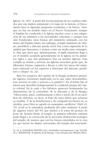 Iglesia” (n. 19)32. A partir del reconocimiento de los cambios sufri-
dos por esta tripleta ministerial a lo largo de la historia, el Docu-
mento hace la siguiente propuesta ecuménica y de futuro: “Aun-
que no hay un modelo único en el Nuevo Testamento, aunque
el Espíritu ha conducido a la Iglesia muchas veces a una adapta-
ción de sus ministros a las necesidades concretas, y aunque han
sido bendecidas otras formas del ministerio ordenado con los
dones del Espíritu Santo; sin embargo, el triple ministerio de obis-
po, presbítero y diácono puede servir hoy como expresión de la
unidad que buscamos, e incluso como un medio para conseguir-
la. Hay que decir que, históricamente, el triple ministerio llegó a
ser el modelo aceptado generalmente en la Iglesia en los prime-
ros siglos y que aún permanece hoy en muchas Iglesias. Para
cumplir su misión y servicio, las Iglesias necesitan gente que, de
diferentes formas, expresen y lleven a cabo las tareas del minis-
terio ordenado en los aspectos y funciones del diácono, presbí-
tero y obispo” (n. 22).
Bajo los auspicios del espíritu de la liturgia podemos presen-
tar algunas cuestiones implicadas en lo que antes denominába-
mos servicio al culto y servicio a la palabra33. En el fondo late el
interés por describir teológicamente la condición propia del suje-
to eclesial. En la carta a los Hebreos aparecen hermanadas las
dimensiones de la comunión, de la diaconía y de la liturgia:
“Ofrezcamos, pues, continuamente a Dios a través de él un sacri-
ficio de alabanza, es decir, el fruto de unos labios que aclaman
su nombre. Y de la beneficencia y de compartir los bienes no os
olvidéis, pues Dios se agrada en semejantes sacrificios” (Heb 13,
15). ¿Cuál es la naturaleza profunda del culto cristiano? A partir
de algunos textos del NT que aluden a la toma de postura de
Jesús de Nazaret frente al templo, la primera reflexión cristiana
pudo llegar a la convicción de la necesaria destrucción teológica
del templo, de manera que son los brazos extendidos en la cruz
los que trazan los límites universales del templo del resucitado.
FUNDAMENTOS DE TEOLOGÍA SISTEMÁTICA170
32. Cf. A. GONZÁLEZ MONTES (ed.), Enchiridion oecumenicum, I, pp. 912-930.
33. J. RATZINGER, El espíritu de la liturgia. Una introducción (Madrid 2001).
 