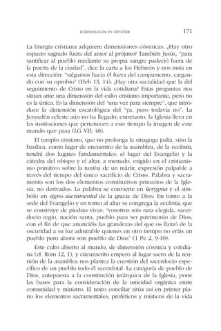 La liturgia cristiana adquiere dimensiones cósmicas. ¿Hay otro
espacio sagrado fuera del amor al prójimo? También Jesús, “para
santificar al pueblo mediante su propia sangre padeció fuera de
la puerta de la ciudad”, dice la carta a los Hebreos y nos insta en
esta dirección: “salgamos hacia él fuera del campamento, cargan-
do con su oprobio” (Heb 13, 14). ¿Hay otra sacralidad que la del
seguimiento de Cristo en la vida cotidiana? Estas preguntas nos
sitúan ante una dimensión del culto cristiano importante, pero no
es la única. Es la dimensión del “una vez para siempre”, que intro-
duce la dimensión escatológica del “ya, pero todavía no”. La
Jerusalén celeste aún no ha llegado; entretanto, la Iglesia lleva en
las instituciones que pertenecen a este tiempo la imagen de este
mundo que pasa (LG VII; 48).
El templo cristiano, que no prolonga la sinagoga judía, sino la
basílica, como lugar de encuentro de la asamblea, de la ecclesia,
tendrá dos lugares fundamentales: el lugar del Evangelio y la
cátedra del obispo y el altar, a menudo, erigido en el cristianis-
mo primitivo sobre la tumba de un mártir, expresión palpable a
través del tiempo del único sacrificio de Cristo. Palabra y sacra-
mento son los dos elementos constitutivos primarios de la Igle-
sia, no derivados. La palabra se convierte en kerygma y el sím-
bolo en signo sacramental de la gracia de Dios. En torno a la
sede del Evangelio y en torno al altar se congrega la ecclesia, que
se construye de piedras vivas: “vosotros sois raza elegida, sacer-
docio regio, nación santa, pueblo para ser patrimonio de Dios,
con el fin de que anunciéis las grandezas del que os llamó de la
oscuridad a su luz admirable quienes en otro tiempo no eráis un
pueblo pero ahora sois pueblo de Dios” (1 Pe 2, 9-10).
Este culto abierto al mundo, de dimensión cósmica y cotidia-
na (cf. Rom 12, 1), y circunscrito empero al lugar sacro de la reu-
nión de la asamblea nos plantea la cuestión del sacerdocio espe-
cífico de un pueblo todo él sacerdotal. La categoría de pueblo de
Dios, antepuesta a la constitución jerárquica de la Iglesia, pone
las bases para la consideración de la unicidad orgánica entre
comunidad y ministro. El texto conciliar sitúa así en primer pla-
no los elementos sacramentales, proféticos y místicos de la vida
ECLESIOLOGÍA EN DEVENIR 171
 