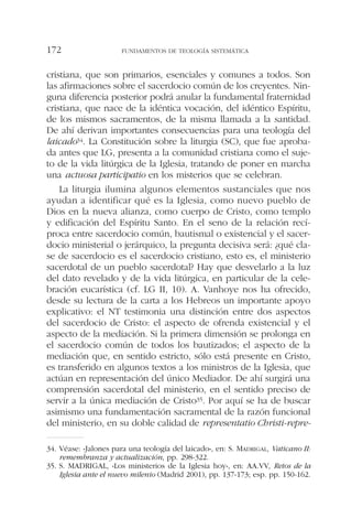 cristiana, que son primarios, esenciales y comunes a todos. Son
las afirmaciones sobre el sacerdocio común de los creyentes. Nin-
guna diferencia posterior podrá anular la fundamental fraternidad
cristiana, que nace de la idéntica vocación, del idéntico Espíritu,
de los mismos sacramentos, de la misma llamada a la santidad.
De ahí derivan importantes consecuencias para una teología del
laicado34. La Constitución sobre la liturgia (SC), que fue aproba-
da antes que LG, presenta a la comunidad cristiana como el suje-
to de la vida litúrgica de la Iglesia, tratando de poner en marcha
una actuosa participatio en los misterios que se celebran.
La liturgia ilumina algunos elementos sustanciales que nos
ayudan a identificar qué es la Iglesia, como nuevo pueblo de
Dios en la nueva alianza, como cuerpo de Cristo, como templo
y edificación del Espíritu Santo. En el seno de la relación recí-
proca entre sacerdocio común, bautismal o existencial y el sacer-
docio ministerial o jerárquico, la pregunta decisiva será: ¿qué cla-
se de sacerdocio es el sacerdocio cristiano, esto es, el ministerio
sacerdotal de un pueblo sacerdotal? Hay que desvelarlo a la luz
del dato revelado y de la vida litúrgica, en particular de la cele-
bración eucarística (cf. LG II, 10). A. Vanhoye nos ha ofrecido,
desde su lectura de la carta a los Hebreos un importante apoyo
explicativo: el NT testimonia una distinción entre dos aspectos
del sacerdocio de Cristo: el aspecto de ofrenda existencial y el
aspecto de la mediación. Si la primera dimensión se prolonga en
el sacerdocio común de todos los bautizados; el aspecto de la
mediación que, en sentido estricto, sólo está presente en Cristo,
es transferido en algunos textos a los ministros de la Iglesia, que
actúan en representación del único Mediador. De ahí surgirá una
comprensión sacerdotal del ministerio, en el sentido preciso de
servir a la única mediación de Cristo35. Por aquí se ha de buscar
asimismo una fundamentación sacramental de la razón funcional
del ministerio, en su doble calidad de representatio Christi-repre-
FUNDAMENTOS DE TEOLOGÍA SISTEMÁTICA172
34. Véase: «Jalones para una teología del laicado», en: S. MADRIGAL, Vaticano II:
remembranza y actualización, pp. 298-322.
35. S. MADRIGAL, «Los ministerios de la Iglesia hoy», en: AA.VV, Retos de la
Iglesia ante el nuevo milenio (Madrid 2001), pp. 137-173; esp. pp. 150-162.
 