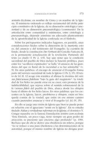sentatio Ecclesiae, en nombre de Cristo y en nombre de la Igle-
sia. El ministerio ordenado es reflejo sacramental del doble prin-
cipio constitutivo de la Iglesia, de su dimensión cristológica (auc-
toritas) y de su dimensión pneumatológica (communio). De la
articulación entre comunidad y ministerios, entre cristología y
pneumatología, depende asimismo un adecuado planteamiento
de la apostolicidad de la Iglesia confesada en el Símbolo.
Sobre los presupuestos indicados hagamos, en paralelo, unas
consideraciones finales sobre la dimensión de la martyría, esto
es, del anuncio y del testimonio del Evangelio. La cuestión de
fondo, desde la constitución Dei Verbum del Concilio Vaticano II,
es la permanente actualización de la revelación. Partiendo del
texto ya citado (1 Pe 2, 4-9), hay que notar que la condición
sacerdotal del pueblo de Dios incluye la función profética, pues
entre los “sacrificios espirituales” se halla “el anuncio de las gran-
dezas del que os llamó de la oscuridad a su luz admirable” (v.
9). En otras palabras: el encargo de anunciar el Evangelio forma
parte del servicio sacerdotal de toda la Iglesia (1 Pe 3, 15). El tex-
to de LG II, 12 acoge esta temática al afirmar la doctrina del sen-
sus fidei/sensus fidelium “bajo la guía del magisterio”. La totali-
dad de los fieles no puede errar en su creer; esta promesa de la
indefectibilidad, que reposa sobre el sentido sobrenatural de la
fe (sensus fidei) del pueblo de Dios, abarca desde los obispos
hasta el último de los fieles laicos. En otras palabras: que los cre-
yentes en la Iglesia, laicos, presbíteros y obispos, están en bús-
queda común de la verdad, que están en ese mismo camino
cuando pretenden anunciar y vivir el Evangelio (cf. LG IV, 35).
En ello se juega una visión de Iglesia que bien se puede poner
en relación con el ignaciano “sentir en la Iglesia”. En su estudio
titulado Falsas y verdaderas reformas en la Iglesia, el dominico Y.
Congar reparaba en la famosa formulación sentire cum ecclesia:
“Esta fórmula, un poco vaga, tiene siempre un gran poder de
atracción; se presiente que encierra algo profundo” (p. 199).
Rechaza que de ahí se derive una obediencia sin relieve, porque
“no se reduce a una pura obediencia a las determinaciones de la
autoridad, porque el mismo nombre de Iglesia no designa jerar-
ECLESIOLOGÍA EN DEVENIR 173
 