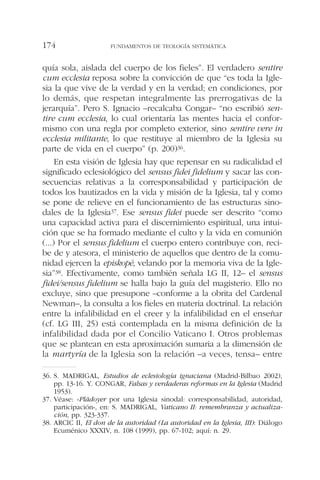 quía sola, aislada del cuerpo de los fieles”. El verdadero sentire
cum ecclesia reposa sobre la convicción de que “es toda la Igle-
sia la que vive de la verdad y en la verdad; en condiciones, por
lo demás, que respetan integralmente las prerrogativas de la
jerarquía”. Pero S. Ignacio –recalcaba Congar– “no escribió sen-
tire cum ecclesia, lo cual orientaría las mentes hacia el confor-
mismo con una regla por completo exterior, sino sentire vere in
ecclesia militante, lo que restituye al miembro de la Iglesia su
parte de vida en el cuerpo” (p. 200)36.
En esta visión de Iglesia hay que repensar en su radicalidad el
significado eclesiológico del sensus fidei fidelium y sacar las con-
secuencias relativas a la corresponsabilidad y participación de
todos los bautizados en la vida y misión de la Iglesia, tal y como
se pone de relieve en el funcionamiento de las estructuras sino-
dales de la Iglesia37. Ese sensus fidei puede ser descrito “como
una capacidad activa para el discernimiento espiritual, una intui-
ción que se ha formado mediante el culto y la vida en comunión
(...) Por el sensus fidelium el cuerpo entero contribuye con, reci-
be de y atesora, el ministerio de aquellos que dentro de la comu-
nidad ejercen la episkopé, velando por la memoria viva de la Igle-
sia”38. Efectivamente, como también señala LG II, 12– el sensus
fidei/sensus fidelium se halla bajo la guía del magisterio. Ello no
excluye, sino que presupone –conforme a la obrita del Cardenal
Newman–, la consulta a los fieles en materia doctrinal. La relación
entre la infalibilidad en el creer y la infalibilidad en el enseñar
(cf. LG III, 25) está contemplada en la misma definición de la
infalibilidad dada por el Concilio Vaticano I. Otros problemas
que se plantean en esta aproximación sumaria a la dimensión de
la martyría de la Iglesia son la relación –a veces, tensa– entre
FUNDAMENTOS DE TEOLOGÍA SISTEMÁTICA174
36. S. MADRIGAL, Estudios de eclesiología ignaciana (Madrid-Bilbao 2002),
pp. 13-16. Y. CONGAR, Falsas y verdaderas reformas en la Iglesia (Madrid
1953).
37. Véase: «Plädoyer por una Iglesia sinodal: corresponsabilidad, autoridad,
participación», en: S. MADRIGAL, Vaticano II: remembranza y actualiza-
ción, pp. 323-337.
38. ARCIC II, El don de la autoridad (La autoridad en la Iglesia, III): Diálogo
Ecuménico XXXIV, n. 108 (1999), pp. 67-102; aquí: n. 29.
 