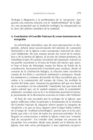 Teología y Magisterio y la problemática de la “recepción”, que
guarda una estrecha relación con la “indefectibilidad” de la Igle-
sia, una propiedad que la tradición teológica ha interpretado en
la clave del atributo simbólico de la santidad.
4. Conclusión: el Concilio Vaticano II, como instrumento de
recepción
La eclesiología sistemática, que de estos presupuestos se des-
prende, deberá tratar sucesivamente del misterio de comunión
(koinonía) y de la Iglesia como sacramento universal de salva-
ción (diakonía). De esta manera puede dar razón de la natura-
leza y de la misión de Iglesia, al socaire de Lumen gentium y de
Gaudium et spes. El carácter sacerdotal del ministerio eclesial en
un pueblo sacerdotal es el tema de fondo del núcleo que, pues-
to bajo el lema de leitourgía, asume las líneas de fondo de la
constitución Sacrosanctum Concilium para analizar, desde el
corazón de la celebración litúrgica, la relación entre sacerdocio
común de los fieles y sacerdocio ministerial o jerárquico. Desde
los ministerios y carismas del pueblo de Dios sacerdotal que, en
orden a la construcción del cuerpo de Cristo, ha recibido la
unción del Santo para “anunciar las grandezas del que nos llamó
de la oscuridad a su luz admirable” (martyría), hay que tratar del
sujeto eclesial que, en la unidad orgánica entre la comunidad-
ministerio, actualiza con su fe y su testimonio personal el mensa-
je permanente de la Revelación acaecida en Cristo (Dei Verbum).
Al final de este recorrido por la teología de la Iglesia, que
quiere edificarse sobre el principio y fundamento de la doctrina
del Concilio Vaticano II, adquiere relieve propio la categoría de
recepción, a la que ya hace algunos años Congar había conferi-
do el rango de “realidad eclesiológica”, puesto que es la ley pro-
funda que está a la base de todos los procesos eclesiales. Se ha
llegado en consecuencia a definir la Iglesia como una “comuni-
dad de recepción”. Un concilio abre siempre un proceso de
recepción. Los concilios, desde muy pronto en la historia de la
Iglesia, han sido actos privilegiados y una expresión excepcio-
ECLESIOLOGÍA EN DEVENIR 175
 