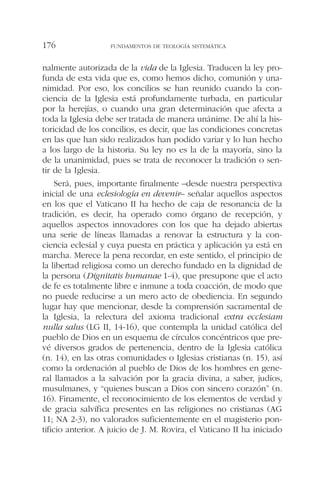 nalmente autorizada de la vida de la Iglesia. Traducen la ley pro-
funda de esta vida que es, como hemos dicho, comunión y una-
nimidad. Por eso, los concilios se han reunido cuando la con-
ciencia de la Iglesia está profundamente turbada, en particular
por la herejías, o cuando una gran determinación que afecta a
toda la Iglesia debe ser tratada de manera unánime. De ahí la his-
toricidad de los concilios, es decir, que las condiciones concretas
en las que han sido realizados han podido variar y lo han hecho
a los largo de la historia. Su ley no es la de la mayoría, sino la
de la unanimidad, pues se trata de reconocer la tradición o sen-
tir de la Iglesia.
Será, pues, importante finalmente –desde nuestra perspectiva
inicial de una eclesiología en devenir– señalar aquellos aspectos
en los que el Vaticano II ha hecho de caja de resonancia de la
tradición, es decir, ha operado como órgano de recepción, y
aquellos aspectos innovadores con los que ha dejado abiertas
una serie de líneas llamadas a renovar la estructura y la con-
ciencia eclesial y cuya puesta en práctica y aplicación ya está en
marcha. Merece la pena recordar, en este sentido, el principio de
la libertad religiosa como un derecho fundado en la dignidad de
la persona (Dignitatis humanae 1-4), que presupone que el acto
de fe es totalmente libre e inmune a toda coacción, de modo que
no puede reducirse a un mero acto de obediencia. En segundo
lugar hay que mencionar, desde la comprensión sacramental de
la Iglesia, la relectura del axioma tradicional extra ecclesiam
nulla salus (LG II, 14-16), que contempla la unidad católica del
pueblo de Dios en un esquema de círculos concéntricos que pre-
vé diversos grados de pertenencia, dentro de la Iglesia católica
(n. 14), en las otras comunidades o Iglesias cristianas (n. 15), así
como la ordenación al pueblo de Dios de los hombres en gene-
ral llamados a la salvación por la gracia divina, a saber, judíos,
musulmanes, y “quienes buscan a Dios con sincero corazón” (n.
16). Finamente, el reconocimiento de los elementos de verdad y
de gracia salvífica presentes en las religiones no cristianas (AG
11; NA 2-3), no valorados suficientemente en el magisterio pon-
tificio anterior. A juicio de J. M. Rovira, el Vaticano II ha iniciado
FUNDAMENTOS DE TEOLOGÍA SISTEMÁTICA176
 