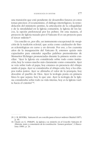 una transición que está pendiente de desarrollos futuros en estos
temas precisos: el ecumenismo, el diálogo interreligioso, la remo-
delación del ministerio petrino, la articulación de la colegialidad
y de la sinodalidad en la Iglesia comunión, la Iglesia de los lai-
cos, la opción preferencial por los pobres. De esta manera, el
proyecto de Iglesia trazado por el Vaticano II es un proyecto para
el tercer milenio39.
Un concilio es, por ello, un instrumento excepcional de recep-
ción de la tradición eclesial, que actúa como catalizador de líne-
as eclesiológicas en curso y en devenir. Por eso, a los cuarenta
años de la inauguración del Vaticano II, estemos quizás más
capacitados para entender aquellas palabras premonitorias de
Monseñor Elchinger pronunciadas durante la primera sesión con-
ciliar: “Ayer la Iglesia era considerada sobre todo como institu-
ción; hoy la vemos mucho más claramente como comunión. Ayer
se veía sobre todo al papa; hoy estamos en presencia del obispo
unido al papa. Ayer se consideraba al obispo solo; hoy a los obis-
pos todos juntos. Ayer se afirmaba el valor de la jerarquía; hoy
descubre el pueblo de Dios. Ayer la teología ponía en primera
línea lo que separa; hoy lo que une. Ayer la teología de la Igle-
sia consideraba sobre todo su vida interna; hoy es la Iglesia vuel-
ta hacia el exterior”40.
ECLESIOLOGÍA EN DEVENIR 177
39. J. M. ROVIRA, Vaticano II: un concilio para el tercer milenio (Madrid 1997),
p. 99.
40. Citado en G. PHILIPS, La Iglesia y su misterio en el Concilio Vaticano II.
Historia, texto y comentario de la constitución “Lumen gentium”, I (Barce-
lona 1968), p. 24.
 