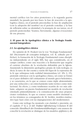 mental católica (en los años posteriores a la segunda guerra
mundial), ha pasado por tres fases: la fase de reacción a la apo-
logética clásica, en el periodo preconciliar; la fase de ampliación
(con la adopción del nombre) en el periodo conciliar, y la fase
de reflexión sobre su identidad y la jerarquía de sus tareas, en el
periodo postconciliar. Veamos, brevemente, algunas evocaciones
de ese proceso.
2. El paso de la Apologética clásica a la Teología Funda-
mental Integradora
2.1. La apologética clásica
En opinión de H. Peukert (en la voz “Teología Fundamental”
del Diccionario de conceptos teológicos, vol. II, editado por P.
Eicher), la formación de la Teología Fundamental como discipli-
na independiente en el siglo XIX, hay que considerarla, en el
campo católico, como una reacción a la Ilustración que negaba
el carácter absoluto de la revelación defendida por la Iglesia.
Asumiendo la dimensión apologética propia de toda teología; es
decir, la tarea de dar cuenta y razón del logos de la esperanza de
la fe que sobrepasa toda realidad intramundana (cf. 1Pe 3, 15),
pretende entroncar con la apologética clásica, tal como se formó
en el paso definitivo del cristianismo al mundo greco-helenístico,
y se caracteriza, en lo que se conoce como triple demonstratio,
por una reducción y un estrechamiento tanto teórico como insti-
tucional. En efecto, y como tendremos ocasión de ver más ade-
lante, adquiere un puesto fundamental un modelo de revelación
orientado primordialmente a la comunicación de unas proposi-
ciones verdaderas, lo que se conoce como modelo doctrinal o,
en los términos ya consagrados de M. Seckler, teorético-instruc-
tivo (que hará crisis con las impugnaciones del modernismo).
Como este teólogo ha mostrado con claridad y precisión, en
el capítulo 3º (§ 2, 2) del Traktat Offenbarung (volumen II del
conocido Handbuch der Fundamentaltheologie), esta manera de
concebir la revelación se distingue de los modelos epifánico y de
TEOLOGÍA FUNDAMENTAL 17
 