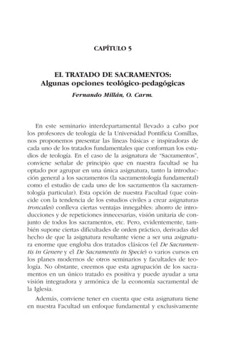 CAPÍTULO 5
EL TRATADO DE SACRAMENTOS:
Algunas opciones teológico-pedagógicas
Fernando Millán, O. Carm.
En este seminario interdepartamental llevado a cabo por
los profesores de teología de la Universidad Pontificia Comillas,
nos proponemos presentar las líneas básicas e inspiradoras de
cada uno de los tratados fundamentales que conforman los estu-
dios de teología. En el caso de la asignatura de “Sacramentos”,
conviene señalar de principio que en nuestra facultad se ha
optado por agrupar en una única asignatura, tanto la introduc-
ción general a los sacramentos (la sacramentología fundamental)
como el estudio de cada uno de los sacramentos (la sacramen-
tología particular). Esta opción de nuestra Facultad (que coin-
cide con la tendencia de los estudios civiles a crear asignaturas
troncales) conlleva ciertas ventajas innegables: ahorro de intro-
ducciones y de repeticiones innecesarias, visión unitaria de con-
junto de todos los sacramentos, etc. Pero, evidentemente, tam-
bién supone ciertas dificultades de orden práctico, derivadas del
hecho de que la asignatura resultante viene a ser una asignatu-
ra enorme que engloba dos tratados clásicos (el De Sacramen-
tis in Genere y el De Sacramentis in Specie) o varios cursos en
los planes modernos de otros seminarios y facultades de teo-
logía. No obstante, creemos que esta agrupación de los sacra-
mentos en un único tratado es positiva y puede ayudar a una
visión integradora y armónica de la economía sacramental de
la Iglesia.
Además, conviene tener en cuenta que esta asignatura tiene
en nuestra Facultad un enfoque fundamental y exclusivamente
 