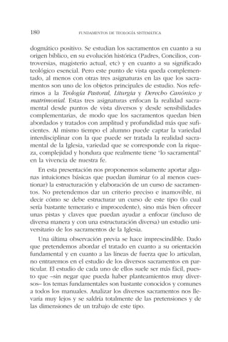 dogmático positivo. Se estudian los sacramentos en cuanto a su
origen bíblico, en su evolución histórica (Padres, Concilios, con-
troversias, magisterio actual, etc) y en cuanto a su significado
teológico esencial. Pero este punto de vista queda complemen-
tado, al menos con otras tres asignaturas en las que los sacra-
mentos son uno de los objetos principales de estudio. Nos refe-
rimos a la Teología Pastoral, Liturgia y Derecho Canónico y
matrimonial. Estas tres asignaturas enfocan la realidad sacra-
mental desde puntos de vista diversos y desde sensibilidades
complementarias, de modo que los sacramentos quedan bien
abordados y tratados con amplitud y profundidad más que sufi-
cientes. Al mismo tiempo el alumno puede captar la variedad
interdisciplinar con la que puede ser tratada la realidad sacra-
mental de la Iglesia, variedad que se corresponde con la rique-
za, complejidad y hondura que realmente tiene “lo sacramental”
en la vivencia de nuestra fe.
En esta presentación nos proponemos solamente aportar algu-
nas intuiciones básicas que puedan iluminar (o al menos cues-
tionar) la estructuración y elaboración de un curso de sacramen-
tos. No pretendemos dar un criterio preciso e inamovible, ni
decir cómo se debe estructurar un curso de este tipo (lo cual
sería bastante temerario e improcedente), sino más bien ofrecer
unas pistas y claves que puedan ayudar a enfocar (incluso de
diversa manera y con una estructuración diversa) un estudio uni-
versitario de los sacramentos de la Iglesia.
Una última observación previa se hace imprescindible. Dado
que pretendemos abordar el tratado en cuanto a su orientación
fundamental y en cuanto a las líneas de fuerza que lo articulan,
no entraremos en el estudio de los diversos sacramentos en par-
ticular. El estudio de cada uno de ellos suele ser más fácil, pues-
to que –sin negar que pueda haber planteamientos muy diver-
sos– los temas fundamentales son bastante conocidos y comunes
a todos los manuales. Analizar los diversos sacramentos nos lle-
varía muy lejos y se saldría totalmente de las pretensiones y de
las dimensiones de un trabajo de este tipo.
FUNDAMENTOS DE TEOLOGÍA SISTEMÁTICA180
 