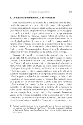 1. La ubicación del tratado De Sacramentis.
Una cuestión previa al análisis de la estructuración del trata-
do De Sacramentis es la de su ubicación dentro del corpus de la
teología dogmática. Se comprenderá fácilmente de principio que
esta cuestión rebasa ampliamente los márgenes de lo pedagógi-
co o de lo académico y que encierra una serie de opciones teo-
lógicas de fondo de bastante calado. Situar el estudio de los
sacramentos antes o después de otros tratados fundamentales de
la teología dogmática dice mucho acerca de la concepción de los
mismos que se tenga, así como de la comprensión de su papel
en la economía de salvación, en la vida eclesial y en la vida de
fe del creyente. Veamos en primer lugar cómo se ha ubicado este
tratado en diversos momentos de la historia de la teología.
Como es bien sabido el tratado De Sacramentis nace como tal
en el siglo XII. Se disputan el mérito de haber escrito el primer
tratado De Sacramentis autores como Pedro Abelardo, Hugo De
San Víctor o el autor anónimo de la Summa Sententiarum1, si
bien, ya un siglo antes, en medio de la polémica eucarística sus-
citada por Berengario de Tours, se llevaron a cabo una serie de
reflexiones sobre el signo sacramental que iban más allá de la
cuestión eucarística específica y que podrían encuadrarse en una
reflexión general sobre los sacramentos, aunque todavía no sis-
tematizada ni estructurada como un tratado. En cualquier caso,
es a partir de los autores citados cuando surge una verdadera
reflexión sistemática acerca de los sacramentos en general. Lógi-
camente, en el primer milenio de la historia de la teología se
había escrito mucho y con profundidad acerca de los sacramen-
tos, como no podía ser de otro modo. Baste recordar las contro-
versias de la teología monástica sobre la presencia de Cristo en
la eucaristía (entre Pascasio Radberto, Ratramno, Rabano Mauro,
etc) o las excelentes obras de los Padres sobre sacramentos como
EL TRATADO DE SACRAMENTOS 181
1. Aunque tradicionalmente se haya pensado que la Summa sententiarum
era también obra de Hugo de San Víctor –y de hecho aparezca incluida en
la Patrología Latina entre las obras de éste– hoy se tiende a pensar que
no es suya.
 