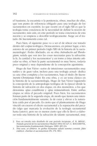el bautismo, la eucaristía o la penitencia, obras, muchas de ellas,
que son punto de referencia obligado para una teología de los
sacramentos en cuestión. Lo que ocurre en el siglo XII es que la
teología toma conciencia de la necesidad de definir la noción de
sacramento; más aún, en este período se toma conciencia de esta
noción y se empieza a describir teológicamente. Surge así el tra-
tado De Sacramentis como tal.
Pues bien, el siguiente paso va a ser el de ubicar ese tratado
dentro del corpus teológico. Destacaremos, en primer lugar, a tres
autores de un primer período (siglo XII) de la historia de la sacra-
mentología2. Pedro Abelardo, en su obra Introductio ad Theolo-
giam, señala que son tres las cosas necesarias para la salvación:
la fe, la caridad y los sacramentos3 y en torno a éstas intenta arti-
cular su obra, si bien la parte sacramental es muy breve, todavía
poco original y muy dependiente de la concepción agustinista.
Hugo de San Víctor –autor de intuiciones sacramentales muy
sutiles y de gran valor, incluso para una teología actual– dedica
ya una obra completa a los sacramentos, bajo el título De Sacra-
mentis Christianae Fidei. En esta obra, y es un tema clásico en
la historia de la sacramentología, Hugo de San Víctor (siguiendo
la concepción de la antropología teológica de la época) divide la
historia de salvación en dos etapas, en dos momentos, a los que
denomina opus conditionis y opus restaurationis. Entre ambas
etapas se sitúa el pecado original. Pues bien, los sacramentos
forman parte de la segunda etapa, de modo que tienen una inten-
ción fundamentalmente sanante, la de curar y elevar a la natura-
leza caída por el pecado. Es cierto que el planteamiento de Hugo
vinculó en exceso el efecto sacramental a la reparación del peca-
do (algo que marcaría la evolución de la teología sacramental
hasta Lutero), pero no es menos cierto que ello le llevó a elabo-
rar toda una historia de la salvación de talante sacramental, muy
FUNDAMENTOS DE TEOLOGÍA SISTEMÁTICA182
2. Para un estudio más detallado de este período incipiente, cf. R. ARNAU,
Tratado general de los sacramentos (Madrid 1994) 83-127; C. ROCCHETTA,
Sacramentaria fondamentale (Bologna 1989) 285-334.
3. Tria sunt, ut arbitror, in quibus humanae salutis summa consistit, fides
videlicet, charitas et sacramentum (PL 178, 981).
 