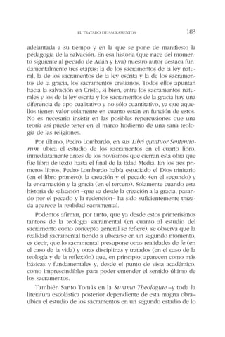 adelantada a su tiempo y en la que se pone de manifiesto la
pedagogía de la salvación. En esa historia (que nace del momen-
to siguiente al pecado de Adán y Eva) nuestro autor destaca fun-
damentalmente tres etapas: la de los sacramentos de la ley natu-
ral, la de los sacramentos de la ley escrita y la de los sacramen-
tos de la gracia, los sacramentos cristianos. Todos ellos apuntan
hacia la salvación en Cristo, si bien, entre los sacramentos natu-
rales y los de la ley escrita y los sacramentos de la gracia hay una
diferencia de tipo cualitativo y no sólo cuantitativo, ya que aque-
llos tienen valor solamente en cuanto están en función de estos.
No es necesario insistir en las posibles repercusiones que una
teoría así puede tener en el marco hodierno de una sana teolo-
gía de las religiones.
Por último, Pedro Lombardo, en sus Libri quattuor Sententia-
rum, ubica el estudio de los sacramentos en el cuarto libro,
inmediatamente antes de los novísimos que cierran esta obra que
fue libro de texto hasta el final de la Edad Media. En los tres pri-
meros libros, Pedro Lombardo había estudiado el Dios trinitario
(en el libro primero), la creación y el pecado (en el segundo) y
la encarnación y la gracia (en el tercero). Solamente cuando esta
historia de salvación –que va desde la creación a la gracia, pasan-
do por el pecado y la redención– ha sido suficientemente traza-
da aparece la realidad sacramental.
Podemos afirmar, por tanto, que ya desde estos primerísimos
tanteos de la teología sacramental (en cuanto al estudio del
sacramento como concepto general se refiere), se observa que la
realidad sacramental tiende a ubicarse en un segundo momento,
es decir, que lo sacramental presupone otras realidades de fe (en
el caso de la vida) y otras disciplinas y tratados (en el caso de la
teología y de la reflexión) que, en principio, aparecen como más
básicas y fundamentales y, desde el punto de vista académico,
como imprescindibles para poder entender el sentido último de
los sacramentos.
También Santo Tomás en la Summa Theologiae –y toda la
literatura escolástica posterior dependiente de esta magna obra–
ubica el estudio de los sacramentos en un segundo estadio de lo
EL TRATADO DE SACRAMENTOS 183
 