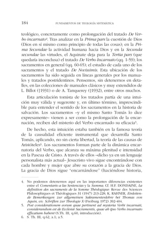 teológico, concretamente como prolongación del tratado De Ver-
bo incarnato4. Tras analizar en la Prima pars la cuestión de Dios
(Dios en sí mismo como principio de todas las cosas); en la Pri-
ma Secundae la actividad humana hacia Dios y en la Secunda
secundae las virtudes, el Aquinate deja para la Tertia pars (que
quedaría inconclusa) el tratado De Verbo Incarnato (qq. 1-59); los
sacramentos en general (qq. 60-65); el estudio de cada uno de los
sacramentos y el tratado De Novissimis. Esta ubicación de los
sacramentos ha sido seguida en líneas generales por los manua-
les y tratados postridentinos. Pensemos, sin detenernos en deta-
lles, en las colecciones de manuales clásicos y muy extendidos de
L. Billot (†1931) o de A. Tanquerey (†1932), entre otros muchos.
Esta articulación tomista de los tratados partía de una intui-
ción muy válida y sugerente y, en último término, imprescindi-
ble para entender el sentido de los sacramentos en la historia de
salvación. Los sacramentos –y el mismo Santo Tomás lo dice
expresamente– vienen a ser como la prolongación de la encar-
nación, reciben del misterio del Verbo encarnado su eficacia5.
De hecho, esta intuición estaba también en la famosa teoría
de la causalidad eficiente instrumental que desarrolla Santo
Tomás, aplicando, no sin cierta libertad, la teoría de las causas de
Aristóteles6. Los sacramentos forman parte de la dinámica encar-
natoria del Verbo, que alcanza su máxima plenitud e intensidad
en la Pascua de Cristo. A través de ellos –dicho ya en un lenguaje
personalista más actual– Jesucristo vivo sigue encontrándose con
cada hombre y mujer que abre su corazón a la gracia de Dios.
La gracia de Dios sigue “encarnándose” (haciéndose historia,
FUNDAMENTOS DE TEOLOGÍA SISTEMÁTICA184
4. No podemos detenernos aquí en las importantes diferencias existentes
entre el Comentario a las Sentencias y la Summa. Cf. H.F. DONDAINE, La
definition des sacraments de la Somme Théologique: Revue des Sciences
Philosophiques et Théologiques 31 (1947) 213-228; K. RAHNER, Einleiten-
de Bemerkungen zur allgemeinen Sakramentenlehre bei Thomas von
Aquin, en: Schriften zur Theologie X (Freiburg 1972) 392-404.
5. Post considerationem eorum quae pertinent ad mysteria Verbi incarnati,
considerandum est de Ecclesiæ Sacramentis, quae ab ipso Verbo incarnato
efficatiam habent (S.Th. III, q.60, introducción).
6. S. Th. III, q.62, a.1; a.5.
 
