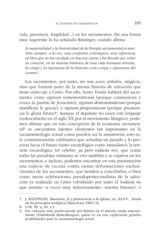 vida, presencia, fragilidad...) en los sacramentos. De una forma
muy sugerente lo ha señalado Ratzinger, cuando afirma:
la materialidad y la historicidad de la liturgia sacramental es tam-
bién siempre, a la vez, una confesión cristológica: una referencia
al Dios que no ha vacilado en hacerse carne y ha llevado así, sobre
su corazón, en la miseria histórica de una vida humana terrena,
la carga y la esperanza de la historia como carga y esperanza del
cosmos7.
Los sacramentos, por tanto, no son actos aislados, mágicos,
sino que forman parte de la misma historia de salvación que
tiene como eje a Cristo. Por ello, Santo Tomás hablará del sacra-
mento como signum rememorativum (porque conmemora y
evoca la pasión de Jesucristo); signum demonstrativum (porque
manifiesta la gracia); y signum prognosticum (porque preanun-
cia la gloria futura)8. Aunque el Aquinate no usara este lenguaje
(redescubierto en el siglo XX por el movimiento litúrgico), pode-
mos afirmar que en esta concepción de la economía sacramen-
tal9 se encuentran latentes elementos tan importantes en la
sacramentología actual como pueden ser la anamnesis, esto es,
la conmemoración celebrativa que actualiza un pasado y lo pro-
yecta hacia el futuro (tanto escatológico como inmediato); la ten-
sión escatológica (el célebre ya pero todavía no), que como
todas las paradojas cristianas se vive también y se expresa en los
sacramentos; e incluso, podemos encontrar en esta presentación
una especie de vacuna contra ciertas deformaciones exclusi-
vizantes de los sacramentos, que tienden a concebirlos, o bien
como meras celebraciones pseudopentecostalistas de la salva-
ción ya realizada en Cristo (olvidando por tanto el todavía no
que arrastra –a veces muy dolorosamente– nuestra historia); o
EL TRATADO DE SACRAMENTOS 185
7. J. RATZINGER, Bautismo, fe y pertenencia a la Iglesia, en: AA.VV., Teoría
de los principios teológicos (Barcelona 1985) 33.
8. S.Th. III, q. 60, a.3.
9. Fue valorada muy positivamente por Rahner en el artículo citado anterior-
mente (Einleitende Bemerkungen), quien ve en esta explicación grandes
posibilidades para la sacramentología actual.
 