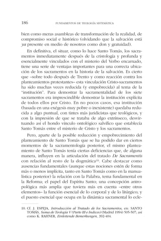 bien como meras asambleas de transformación de la realidad, de
compromiso social e histórico (olvidando que la salvación está
ya presente en medio de nosotros como don y gratuidad).
En definitiva, el situar, como lo hace Santo Tomás, los sacra-
mentos inmediatamente después de la cristología y profunda y
esencialmente vinculados con el misterio del Verbo encarnado,
tiene una serie de ventajas importantes para una correcta ubica-
ción de los sacramentos en la historia de la salvación. Es cierto
que –sobre todo después de Trento y como reacción contra los
planteamientos protestantes– esta vinculación Cristo-sacramentos
ha sido muchas veces reducida (y empobrecida) al tema de la
“institución”. Para demostrar la sacramentalidad de los siete
sacramentos era imprescindible demostrar la institución explícita
de todos ellos por Cristo. En no pocos casos, esa institución
(basada en una exégesis muy pobre o inexistente) quedaba redu-
cida a algo puntual, con tintes más juridicistas que teológicos, y
con la impresión de que se trataba de algo extrínseco, desvir-
tuando así el hondo vínculo ontológico salvífico que establecía
Santo Tomás entre el misterio de Cristo y los sacramentos.
Pero, aparte de la posible reducción y empobrecimiento del
planteamiento de Santo Tomás que se ha podido dar en ciertos
momentos de la sacramentología posterior, el mismo plantea-
miento de Santo Tomás tenía ciertas deficiencias que, de alguna
manera, influyen en la articulación del tratado De Sacramentis
con relación al resto de la dogmática10. Cabe destacar como
ausencias fundamentales (aunque estas nociones estén de forma
más o menos implícita, tanto en Santo Tomás como en la manua-
lística posterior) la relación con la Palabra, tema fundamental en
la Reforma; el papel del Espíritu Santo; una concepción antro-
pológica más amplia que tuviera más en cuenta –entre otros
elementos– la función esencial de lo corporal y de lo litúrgico; y
el puesto esencial que ocupa en la dinámica sacramental lo ecle-
FUNDAMENTOS DE TEOLOGÍA SISTEMÁTICA186
10. Cf. J. ESPEJA, Introducción al Tratado de los Sacramentos, en: SANTO
TOMÁS, Suma de Teología V (Parte III e Indices) (Madrid 1994) 505-507; así
como K. RAHNER, Einleitende Bemerkungen, 392-404.
 