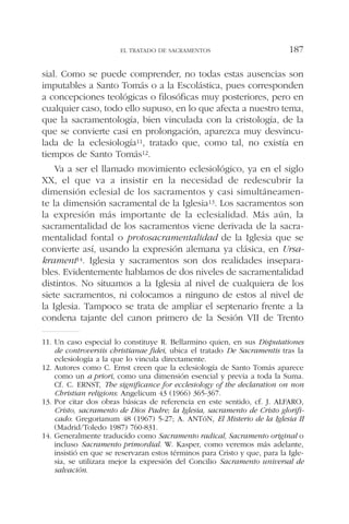 sial. Como se puede comprender, no todas estas ausencias son
imputables a Santo Tomás o a la Escolástica, pues corresponden
a concepciones teológicas o filosóficas muy posteriores, pero en
cualquier caso, todo ello supuso, en lo que afecta a nuestro tema,
que la sacramentología, bien vinculada con la cristología, de la
que se convierte casi en prolongación, aparezca muy desvincu-
lada de la eclesiología11, tratado que, como tal, no existía en
tiempos de Santo Tomás12.
Va a ser el llamado movimiento eclesiológico, ya en el siglo
XX, el que va a insistir en la necesidad de redescubrir la
dimensión eclesial de los sacramentos y casi simultáneamen-
te la dimensión sacramental de la Iglesia13. Los sacramentos son
la expresión más importante de la eclesialidad. Más aún, la
sacramentalidad de los sacramentos viene derivada de la sacra-
mentalidad fontal o protosacramentalidad de la Iglesia que se
convierte así, usando la expresión alemana ya clásica, en Ursa-
krament14. Iglesia y sacramentos son dos realidades insepara-
bles. Evidentemente hablamos de dos niveles de sacramentalidad
distintos. No situamos a la Iglesia al nivel de cualquiera de los
siete sacramentos, ni colocamos a ninguno de estos al nivel de
la Iglesia. Tampoco se trata de ampliar el septenario frente a la
condena tajante del canon primero de la Sesión VII de Trento
EL TRATADO DE SACRAMENTOS 187
11. Un caso especial lo constituye R. Bellarmino quien, en sus Disputationes
de controversiis christianae fidei, ubica el tratado De Sacramentis tras la
eclesiología a la que lo vincula directamente.
12. Autores como C. Ernst creen que la eclesiología de Santo Tomás aparece
como un a priori, como una dimensión esencial y previa a toda la Suma.
Cf. C. ERNST, The significance for ecclesiology of the declaration on non
Christian religions: Angelicum 43 (1966) 365-367.
13. Por citar dos obras básicas de referencia en este sentido, cf. J. ALFARO,
Cristo, sacramento de Dios Padre; la Iglesia, sacramento de Cristo glorifi-
cado: Gregorianum 48 (1967) 5-27; A. ANTóN, El Misterio de la Iglesia II
(Madrid/Toledo 1987) 760-831.
14. Generalmente traducido como Sacramento radical, Sacramento original o
incluso Sacramento primordial. W. Kasper, como veremos más adelante,
insistió en que se reservaran estos términos para Cristo y que, para la Igle-
sia, se utilizara mejor la expresión del Concilio Sacramento universal de
salvación.
 