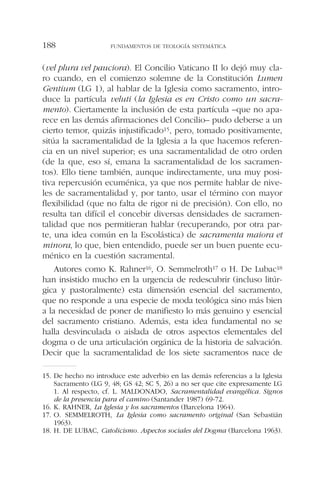 (vel plura vel pauciora). El Concilio Vaticano II lo dejó muy cla-
ro cuando, en el comienzo solemne de la Constitución Lumen
Gentium (LG 1), al hablar de la Iglesia como sacramento, intro-
duce la partícula veluti (la Iglesia es en Cristo como un sacra-
mento). Ciertamente la inclusión de esta partícula –que no apa-
rece en las demás afirmaciones del Concilio– pudo deberse a un
cierto temor, quizás injustificado15, pero, tomado positivamente,
sitúa la sacramentalidad de la Iglesia a la que hacemos referen-
cia en un nivel superior; es una sacramentalidad de otro orden
(de la que, eso sí, emana la sacramentalidad de los sacramen-
tos). Ello tiene también, aunque indirectamente, una muy posi-
tiva repercusión ecuménica, ya que nos permite hablar de nive-
les de sacramentalidad y, por tanto, usar el término con mayor
flexibilidad (que no falta de rigor ni de precisión). Con ello, no
resulta tan difícil el concebir diversas densidades de sacramen-
talidad que nos permitieran hablar (recuperando, por otra par-
te, una idea común en la Escolástica) de sacramenta maiora et
minora, lo que, bien entendido, puede ser un buen puente ecu-
ménico en la cuestión sacramental.
Autores como K. Rahner16, O. Semmelroth17 o H. De Lubac18
han insistido mucho en la urgencia de redescubrir (incluso litúr-
gica y pastoralmente) esta dimensión esencial del sacramento,
que no responde a una especie de moda teológica sino más bien
a la necesidad de poner de manifiesto lo más genuino y esencial
del sacramento cristiano. Además, esta idea fundamental no se
halla desvinculada o aislada de otros aspectos elementales del
dogma o de una articulación orgánica de la historia de salvación.
Decir que la sacramentalidad de los siete sacramentos nace de
FUNDAMENTOS DE TEOLOGÍA SISTEMÁTICA188
15. De hecho no introduce este adverbio en las demás referencias a la Iglesia
Sacramento (LG 9, 48; GS 42; SC 5, 26) a no ser que cite expresamente LG
1. Al respecto, cf. L. MALDONADO, Sacramentalidad evangélica. Signos
de la presencia para el camino (Santander 1987) 69-72.
16. K. RAHNER, La Iglesia y los sacramentos (Barcelona 1964).
17. O. SEMMELROTH, La Iglesia como sacramento original (San Sebastián
1963).
18. H. DE LUBAC, Catolicismo. Aspectos sociales del Dogma (Barcelona 1963).
 