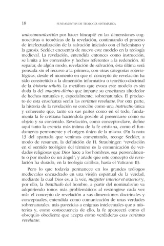 autocomunicación por hacer hincapié en las dimensiones cog-
noscitivas o teoréticas de la revelación, continuando el proceso
de intelectualización de la salvación iniciado con el helenismo y
la gnosis. Seckler encuentra de nuevo este modelo en la teología
medieval. La revelación, entendida entonces como instrucción,
se limita a los contenidos y hechos referentes a la redención. Al
separar, de algún modo, revelación de salvación, ésta última será
pensada sin el recurso a la primera, con otras categorías soterio-
lógicas, desde el momento en que el concepto de revelación ha
sido constreñido a la dimensión informativa o teorético-doctrinal
de la historia salutis. La metáfora que evoca este modelo es sin
duda la del maestro divino que imparte su enseñanza alrededor
de hechos naturales y, especialmente, sobrenaturales. El produc-
to de esta enseñanza serán las veritates revelatae. Por otra parte,
la historia de la revelación se concibe como una instructio única
y coherente que, tanto en sus partes como en el todo, funda-
menta la fe cristiana haciéndola posible al presentarse como su
objeto y su contenido. Revelación, como concepto-clave, define
aquí tanto la esencia más íntima de la fe cristiana, como el fun-
damento permanente y el origen único de la misma. (En la nota
13 del apartado que venimos comentando, recoge Seckler, a
modo de resumen, la definición de H. Straubinger: “revelación
en el sentido teológico del término es la comunicación de ver-
dades religiosas que Dios hace a los hombres, sea personalmen-
te o por medio de un ángel”; y añade que este concepto de reve-
lación ha durado, en la teología católica, hasta el Vaticano II).
Pero lo que todavía permanece en los grandes teólogos
medievales encuadrado en una visión espiritual de la verdad,
mediante la cual Dios es, a la vez, magister interior et exterior y,
por ello, la beatitudo del hombre, a partir del nominalismo va
adquiriendo tonos más problemáticos al restringirse cada vez
más el concepto de revelación a sus dimensiones doctrinales y
conceptuales, entendida como comunicación de unas verdades
sobrenaturales, más parecidas a enigmas intelectuales que a mis-
terios y, como consecuencia de ello, la fe aparecerá como el
obsequio obediente que acepta como verdaderas esas veritates
revelatae.
FUNDAMENTOS DE TEOLOGÍA SISTEMÁTICA18
 