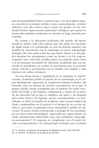 una sacramentalidad fontal y superior que es la de la Iglesia supo-
ne concebir la economía salvífica como –esencialmente– eclesial.
Además, esta idea básica tiene (como no podría ser de otro
modo) fuertes repercusiones pastorales y litúrgicas que quizás no
hayan sido extraídas totalmente en nuestro ya largo período pos-
conciliar.
En cuanto a la ubicación académica del tratado De Sacra-
mentis se refiere, todo ello supone que éste deba ser vinculado
de algún modo a la eclesiología, lo cual no debería suponer una
pérdida de vinculación con la cristología ni con la antropología
teológica (los dos polos entre los que Santo Tomás y la Escolás-
tica situaban los sacramentos como su fuente y su fin respecti-
vamente) sino, más bien, perfilar mejor esa relación entre Cristo
y el ser humano necesitado de salvación, resaltando que esa sal-
vación se manifiesta y se realiza en una historia que es esencial-
mente eclesial y sacramental (en el sentido más amplio y más
hermoso de ambos términos).
De una forma lúcida y equilibrada lo ha expuesto A. Antón19
cuando, al intentar perfilar el puesto de la eclesiología en el cor-
pus theologicum, siguiendo la inspiración histórico-salvífica del
Concilio, crea un sistema de círculos concéntricos, en el que el
primer círculo estaría constituido por el misterio de Cristo reve-
lador del Padre y del Espíritu, culminación y centro de la histo-
ria de salvación (en la que se establece un antes y un después
del evento Cristo). El segundo círculo correspondería a la ecle-
siología, es decir, al estudio de la Iglesia como cuerpo místico de
Cristo, continuadora en el espacio y el tiempo de su acción sal-
vífica y, por tanto, constituida como comunidad y ámbito de sal-
vación. El tercer círculo corresponde a teología de los sacramen-
tos en clave cristo-eclesiológica, superando así, según Antón, un
cierto extrinsecismo estéril entre estas tres realidades Cristo-igle-
sia-sacramentos20. El esquema se completaría con el cuarto cír-
culo correspondiente a la antropología teológica que asumiría
EL TRATADO DE SACRAMENTOS 189
19. A. ANTóN, El Misterio de la Iglesia II (Madrid/Toledo 1987) 855-865.
20. A. ANTóN, El Misterio de la Iglesia II, 862-863.
 