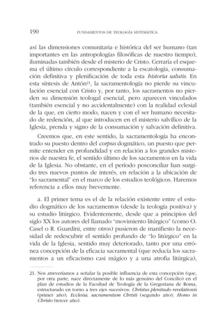 así las dimensiones comunitaria e histórica del ser humano (tan
importantes en las antropologías filosóficas de nuestro tiempo),
iluminadas también desde el misterio de Cristo. Cerraría el esque-
ma el último círculo correspondiente a la escatología, consuma-
ción definitiva y plenificación de toda esta historia salutis. En
esta síntesis de Antón21, la sacramentología no pierde su vincu-
lación esencial con Cristo y, por tanto, los sacramentos no pier-
den su dimensión teologal esencial, pero aparecen vinculados
(también esencial y no accidentalmente) con la realidad eclesial
de la que, en cierto modo, nacen y con el ser humano necesita-
do de redención, al que introducen en el misterio salvífico de la
Iglesia, prenda y signo de la consumación y salvación definitiva.
Creemos que, en este sentido, la sacramentología ha encon-
trado su puesto dentro del corpus dogmático, un puesto que per-
mite entender en profundidad y en relación a los grandes miste-
rios de nuestra fe, el sentido último de los sacramentos en la vida
de la Iglesia. No obstante, en el período posconciliar han surgi-
do tres nuevos puntos de interés, en relación a la ubicación de
“lo sacramental” en el marco de los estudios teológicos. Haremos
referencia a ellos muy brevemente.
a. El primer tema es el de la relación existente entre el estu-
dio dogmático de los sacramentos (desde la teología positiva) y
su estudio litúrgico. Evidentemente, desde que a principios del
siglo XX los autores del llamado “movimiento litúrgico” (como O.
Casel o R. Guardini, entre otros) pusieron de manifiesto la nece-
sidad de redescubrir el sentido profundo de “lo litúrgico” en la
vida de la Iglesia, sentido muy deteriorado, tanto por una erró-
nea concepción de la eficacia sacramental (que reducía los sacra-
mentos a un eficacismo casi mágico y a una atrofia litúrgica),
FUNDAMENTOS DE TEOLOGÍA SISTEMÁTICA190
21. Nos atreveríamos a señalar la posible influencia de esta concepción (que,
por otra parte, nace directamente de lo más genuino del Concilio) en el
plan de estudios de la Facultad de Teología de la Gregoriana de Roma,
estructurado en torno a tres ejes sucesivos: Christus plenitudo revelationis
(primer año); Ecclesia, sacramentum Christi (segundo año); Homo in
Christo (tercer año).
 