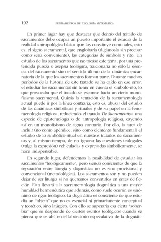 En primer lugar hay que destacar que dentro del tratado de
sacramentos debe ocupar un puesto importante el estudio de la
realidad antropológica básica que los constituye como tales, esto
es, el signo sacramental, que englobaría (digámoslo sin precisar
como sería conveniente), las categorías de símbolo y rito. Un
estudio de los sacramentos que no tocase este tema, por una pre-
tendida pureza o asepsia teológica, traicionaría no sólo la esen-
cia del sacramento sino el sentido último de la dinámica encar-
natoria de la que los sacramentos forman parte. Durante muchos
períodos de la historia de este tratado se ha caído en ese error:
el estudiar los sacramentos sin tener en cuenta el símbolo-rito, lo
que provocaba que el tratado se escorase hacia un cierto mono-
fisismo sacramental. Quizás la tentación de la sacramentología
actual puede ir por la línea contraria, esto es, abusar del estudio
de las dinámicas simbólicas y rituales y de su papel en la feno-
menología religiosa, reduciendo el tratado De Sacramentis a una
especie de epistemología o de antropología religiosa, cayendo
así en un monofisismo de signo contrario. Por ello, la tarea de
incluir (no como apéndice, sino como elemento fundamental) el
estudio de lo simbólico-ritual en nuestros tratados de sacramen-
tos y, al mismo tiempo, de no ignorar las cuestiones teologales
(valga la expresión) vehiculadas y expresadas simbólicamente, se
hace indispensable.
En segundo lugar, defendemos la posibilidad de estudiar los
sacramentos “teológicamente”, pero siendo conscientes de que la
separación entre liturgia y dogmática no es sino provisional y
convencional (metodológica). Los sacramentos son y no pueden
dejar de ser liturgia si no queremos convertirlos en entes de fic-
ción. Esto llevará a la sacramentología dogmática a una mayor
humildad hermenéutica que además, como suele ocurrir, es sinó-
nimo de rigor teológico. La dogmática es consciente de que estu-
dia un “objeto” que no es esencial ni primariamente conceptual
y teorético, sino litúrgico. Con ello se superaría esa cierta “sober-
bia” que se desprende de ciertos escritos teológicos cuando se
piensa que es ahí, en el laboratorio especulativo de la dogmáti-
FUNDAMENTOS DE TEOLOGÍA SISTEMÁTICA192
 