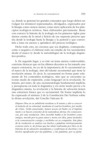 ca, donde se generan los grandes conceptos que luego deben ser
(valgan los términos) representados, divulgados, expresados por
la liturgia como ciencia menor, como mera aplicación de los prin-
cipios teológicos teóricos, bien elaborados previamente. Basta
con conocer la historia de la teología en los primeros siglos para
darnos cuenta de lo irreal y ficticio de ese supuesto proceso que
iría desde la teología hasta la liturgia y la pastoral y que conver-
tiría a éstas en anexos y apéndices del proceso teológico.
Dicho todo esto, no creemos que sea ilegítimo, contraprodu-
cente o negativo el elaborar todo un estudio de los sacramentos
desde el marco (y desde la metodología) de la teología dogmá-
tico-positiva.
b. En segundo lugar, y es éste un tema menos controvertido,
conviene destacar que en los últimos decenios se ha tomado una
mayor conciencia, no ya de la importancia de lo sacramental en
el marco de la teología, sino del talante sacramental que tiene la
revelación misma. Es decir, lo sacramental no forma parte sola-
mente de los contenidos teológicos, sino que se encuentra ya
(como modo de expresión, como lenguaje) en la revelación. Se
trataría, por tanto, de una sacramentología fundamental implícita
y presupuesta en toda la dogmática y en cierto modo previa a la
dogmática misma. La revelación y la historia de salvación tienen
una estructura básica que es sacramental. De forma implícita lo
ha expresado el número 2 de la Constitución Dei Verbum sobre
la divina revelación, del Concilio Vaticano II:
Dispuso Dios en su sabiduría revelarse a Sí mismo y dar a conocer
el misterio de su voluntad, mediante el cual los hombres, por medio
de Cristo, Verbo encarnado, tienen acceso al Padre en el Espíritu
Santo y se hacen consortes de la naturaleza divina. En consecuen-
cia, por esta revelación, Dios invisible habla a los hombres como
amigos, movido por su gran amor y mora con ellos, para invitarlos
a la comunicación consigo y recibirlos en su compañía. Este plan
de la revelación se realiza con hechos y palabras intrínsecamente
conexos entre sí, de forma que las obras realizadas por Dios en la
historia de la salvación manifiestan y confirman la doctrina y los
hechos significados por las palabras, y las palabras, por su parte,
EL TRATADO DE SACRAMENTOS 193
 