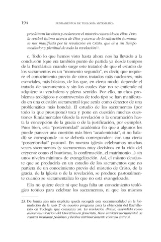 proclaman las obras y esclarecen el misterio contenido en ellas. Pero
la verdad íntima acerca de Dios y acerca de la salvación humana
se nos manifiesta por la revelación en Cristo, que es a un tiempo
mediador y plenitud de toda la revelación23.
c. Todo lo que hemos visto hasta ahora nos ha llevado a la
conclusión (que era también punto de partida ya desde tiempos
de la Escolástica cuando surge este tratado) de que el estudio de
los sacramentos es un “momento segundo”, es decir, que requie-
re el conocimiento previo de otros tratados más nucleares, más
esenciales, más básicos, de los que, en cierto modo, depende el
tratado de sacramentos y sin los cuales éste no se entiende ni
adquiere su verdadero y pleno sentido. Por ello, muchos pro-
blemas teológicos y controversias de todo tipo se han manifesta-
do en una cuestión sacramental (que actúa como detector de una
problemática más honda). El estudio de los sacramentos (por
todo lo que presupone) toca y pone en cuestión muchas cues-
tiones fundamentales (desde la revelación o la encarnación has-
ta la concepción de la gracia o de la justificación, por ejemplo).
Pues bien, esta “posterioridad” académica (lo que a algunos les
puede parecer una cuestión más bien “academicista”, si no bala-
dí) se corresponde –o se debería corresponder– con una cierta
“posterioridad” pastoral. En nuestra iglesia celebramos muchas
veces sacramentos (y sacramentos muy decisivos en la vida del
creyente como el bautismo, la confirmación, el matrimonio...) sin
unos niveles mínimos de evangelización. Así, el mismo desajus-
te que se produciría en un estudio de los sacramentos que no
partiera de un conocimiento previo del misterio de Cristo, de la
gracia, de la Iglesia o de la revelación, se produce pastoralmen-
te cuando se sacramentaliza lo que no está evangelizado.
Ello no quiere decir ni que haga falta un conocimiento teoló-
gico teórico para celebrar los sacramentos, ni que los mismos
FUNDAMENTOS DE TEOLOGÍA SISTEMÁTICA194
23. De forma aún más explícita queda recogida esta sacramentalidad en la for-
mulación de la tesis 2ª de nuestro programa para la obtención del Bachille-
rato en Teología que comienza así: La revelación divina, entendida como
autocomunicación del Dios trino en Jesucristo, tiene carácter sacramental: se
realiza mediante palabras y hechos intrínsecamente conexos entre sí.
 