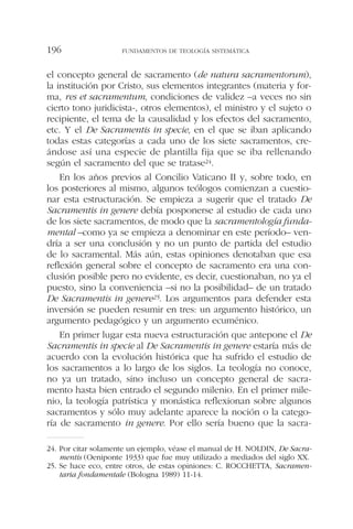 el concepto general de sacramento (de natura sacramentorum),
la institución por Cristo, sus elementos integrantes (materia y for-
ma, res et sacramentum, condiciones de validez –a veces no sin
cierto tono juridicista-, otros elementos), el ministro y el sujeto o
recipiente, el tema de la causalidad y los efectos del sacramento,
etc. Y el De Sacramentis in specie, en el que se iban aplicando
todas estas categorías a cada uno de los siete sacramentos, cre-
ándose así una especie de plantilla fija que se iba rellenando
según el sacramento del que se tratase24.
En los años previos al Concilio Vaticano II y, sobre todo, en
los posteriores al mismo, algunos teólogos comienzan a cuestio-
nar esta estructuración. Se empieza a sugerir que el tratado De
Sacramentis in genere debía posponerse al estudio de cada uno
de los siete sacramentos, de modo que la sacramentología funda-
mental –como ya se empieza a denominar en este período– ven-
dría a ser una conclusión y no un punto de partida del estudio
de lo sacramental. Más aún, estas opiniones denotaban que esa
reflexión general sobre el concepto de sacramento era una con-
clusión posible pero no evidente, es decir, cuestionaban, no ya el
puesto, sino la conveniencia –si no la posibilidad– de un tratado
De Sacramentis in genere25. Los argumentos para defender esta
inversión se pueden resumir en tres: un argumento histórico, un
argumento pedagógico y un argumento ecuménico.
En primer lugar esta nueva estructuración que antepone el De
Sacramentis in specie al De Sacramentis in genere estaría más de
acuerdo con la evolución histórica que ha sufrido el estudio de
los sacramentos a lo largo de los siglos. La teología no conoce,
no ya un tratado, sino incluso un concepto general de sacra-
mento hasta bien entrado el segundo milenio. En el primer mile-
nio, la teología patrística y monástica reflexionan sobre algunos
sacramentos y sólo muy adelante aparece la noción o la catego-
ría de sacramento in genere. Por ello sería bueno que la sacra-
FUNDAMENTOS DE TEOLOGÍA SISTEMÁTICA196
24. Por citar solamente un ejemplo, véase el manual de H. NOLDIN, De Sacra-
mentis (Oeniponte 1933) que fue muy utilizado a mediados del siglo XX.
25. Se hace eco, entre otros, de estas opiniones: C. ROCCHETTA, Sacramen-
taria fondamentale (Bologna 1989) 11-14.
 