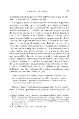 mentología actual siguiera el orden histórico con el que ha apa-
recido y se ha desarrollado este tratado.
En segundo lugar –lo que podríamos denominar argumento
pedagógico– se aduce que la preponderancia excesiva y la prio-
ridad atribuidas al tratado De Sacramentis in genere lleva a un
frío deductivismo en la cuestión sacramental. Se parte de una
definición de sacramento y ésta se aplica de forma deductiva
y fría a cada uno de los sacramentos concretos, dañando seria-
mente la especificidad y la peculiaridad de cada uno de ellos26.
Más aún, este esquema tradicional tiende a convertir a los sacra-
mentos en canales paralelos de gracia, olvidando un dato esen-
cial de la economía sacramental: que los sacramentos responden
a situaciones humanas y existenciales concretas, que no son situa-
ciones neutras, o encuentros asépticos con la gracia de Dios, sino
encuentros encarnados en un humus existencial y antropológico
que los posibilita. En este sentido, no está de más recordar el
famoso argumento antropológico que utilizaba Santo Tomás para
justificar la existencia de los siete sacramentos27. Partir del estu-
dio de los sacramentos en particular permite tener más en cuen-
ta esa peculiaridad existencial de cada uno de los sacramentos.
K. Rahner –más bien partidario de la articulación clásica, como
veremos más adelante– reconoce que:
Esta es la desgracia de nuestra teología sacramental corriente: como
hay precisamente siete sacramentos, los mide a todos con el mismo
rasero, tanto por lo que atañe a la demostración de su existencia,
como al modo de tratar su esencia28.
En tercer lugar, habría también un argumento de tipo ecumé-
nico. La Reforma protestante, en términos generales, redujo el
EL TRATADO DE SACRAMENTOS 197
26. Rocchetta llega incluso a detectar esta argumentación de sabor “nomina-
lista”: non esistono d’altronde «sacramenti in genere»; esistono i singoli
sacramenti; ciò che si deve studiare, dunque, sono i sacramenti, uno per
uno, non una loro astratta formulazione (C. ROCCHETTA, Sacramentaria
fondamentale, 11).
27. S.Th. III, q.65, a.1.
28. K. RAHNER, La Iglesia y los sacramentos, 55.
 