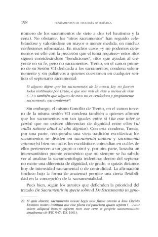 número de los sacramentos de siete a dos (el bautismo y la
cena). No obstante, los “otros sacramentos” han seguido cele-
brándose y valorándose en mayor o menor medida, en muchas
confesiones reformadas. En muchos casos –y no podemos dete-
nernos en ello con la precisión que el tema requiere– estos ritos
siguen considerándose “bendiciones”, ritos que ayudan al cre-
yente en su fe, pero no sacramentos. Trento, en el canon prime-
ro de su Sesión VII dedicada a los sacramentos, condena solem-
nemente y sin paliativos a quienes cuestionen en cualquier sen-
tido el septenario sacramental:
Si alguno dijere que los sacramentos de la nueva Ley no fueron
todos instituidos por Cristo; o que son más de siete o menos de siete
(...) o también que alguno de estos no es verdadera y propiamente
sacramento, sea anatema29.
Sin embargo, el mismo Concilio de Trento, en el canon terce-
ro de la misma sesión VII condena también a quienes afirmen
que los sacramentos son tan iguales entre sí (ita esse inter se
paria) que no existen diferencias de dignidad entre ellos (ut
nulla ratione aliud sit alio dignius). Con esta condena, Trento,
por una parte, recuperaba una vieja tradición escolástica: los
sacramentos se dividen en sacramenta maiora y sacramenta
minora (si bien no todos los escolásticos coincidían en cuáles de
ellos pertenecen a un grupo o otro) y, por otra parte, lanzaba un
interesantísimo puente ecuménico que no siempre se ha sabido
ver al analizar la sacramentología tridentina: dentro del septena-
rio existe una diferencia de dignidad, de grado, o quizás diríamos
hoy de intensidad sacramental o de centralidad. La afirmación
(incluso bajo la forma de anatema) permite una cierta flexibili-
dad en la concepción de la sacramentalidad.
Pues bien, según los autores que defienden la prioridad del
tratado De Sacramentis in specie sobre el De Sacramentis in gene-
FUNDAMENTOS DE TEOLOGÍA SISTEMÁTICA198
29. Si quis dixerit, sacramenta novae Legis non fuisse omnia a Iesu Christo
Domino nostro instituta aut esse plura vel pauciora quam septem (…) aut
etiam aliquod horum septem non esse vere et proprie sacramentum:
anathema sit (FIC 947; DZ 1601).
 