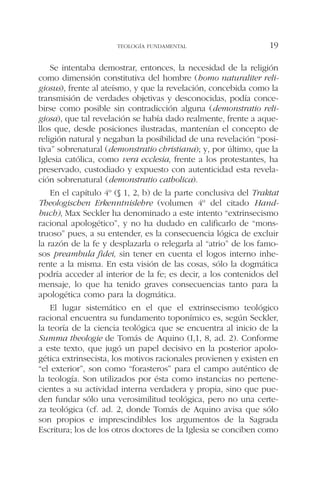 Se intentaba demostrar, entonces, la necesidad de la religión
como dimensión constitutiva del hombre (homo naturaliter reli-
giosus), frente al ateísmo, y que la revelación, concebida como la
transmisión de verdades objetivas y desconocidas, podía conce-
birse como posible sin contradicción alguna (demonstratio reli-
giosa), que tal revelación se había dado realmente, frente a aque-
llos que, desde posiciones ilustradas, mantenían el concepto de
religión natural y negaban la posibilidad de una revelación “posi-
tiva” sobrenatural (demonstratio christiana); y, por último, que la
Iglesia católica, como vera ecclesia, frente a los protestantes, ha
preservado, custodiado y expuesto con autenticidad esta revela-
ción sobrenatural (demonstratio catholica).
En el capítulo 4º (§ 1, 2, b) de la parte conclusiva del Traktat
Theologischen Erkenntnislehre (volumen 4º del citado Hand-
buch), Max Seckler ha denominado a este intento “extrinsecismo
racional apologético”, y no ha dudado en calificarlo de “mons-
truoso” pues, a su entender, es la consecuencia lógica de excluir
la razón de la fe y desplazarla o relegarla al “atrio” de los famo-
sos preambula fidei, sin tener en cuenta el logos interno inhe-
rente a la misma. En esta visión de las cosas, sólo la dogmática
podría acceder al interior de la fe; es decir, a los contenidos del
mensaje, lo que ha tenido graves consecuencias tanto para la
apologética como para la dogmática.
El lugar sistemático en el que el extrinsecismo teológico
racional encuentra su fundamento toponímico es, según Seckler,
la teoría de la ciencia teológica que se encuentra al inicio de la
Summa theologie de Tomás de Aquino (I,1, 8, ad. 2). Conforme
a este texto, que jugó un papel decisivo en la posterior apolo-
gética extrinsecista, los motivos racionales provienen y existen en
“el exterior”, son como “forasteros” para el campo auténtico de
la teología. Son utilizados por ésta como instancias no pertene-
cientes a su actividad interna verdadera y propia, sino que pue-
den fundar sólo una verosimilitud teológica, pero no una certe-
za teológica (cf. ad. 2, donde Tomás de Aquino avisa que sólo
son propios e imprescindibles los argumentos de la Sagrada
Escritura; los de los otros doctores de la Iglesia se conciben como
TEOLOGÍA FUNDAMENTAL 19
 
