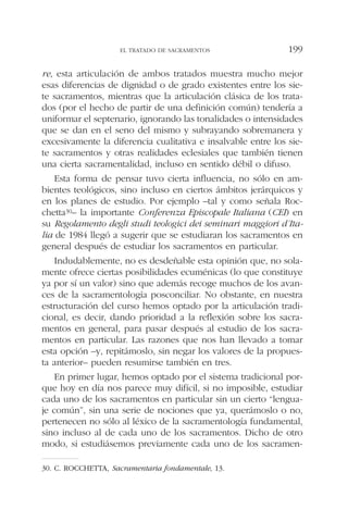 re, esta articulación de ambos tratados muestra mucho mejor
esas diferencias de dignidad o de grado existentes entre los sie-
te sacramentos, mientras que la articulación clásica de los trata-
dos (por el hecho de partir de una definición común) tendería a
uniformar el septenario, ignorando las tonalidades o intensidades
que se dan en el seno del mismo y subrayando sobremanera y
excesivamente la diferencia cualitativa e insalvable entre los sie-
te sacramentos y otras realidades eclesiales que también tienen
una cierta sacramentalidad, incluso en sentido débil o difuso.
Esta forma de pensar tuvo cierta influencia, no sólo en am-
bientes teológicos, sino incluso en ciertos ámbitos jerárquicos y
en los planes de estudio. Por ejemplo –tal y como señala Roc-
chetta30– la importante Conferenza Episcopale Italiana (CEI) en
su Regolamento degli studi teologici dei seminari maggiori d’Ita-
lia de 1984 llegó a sugerir que se estudiaran los sacramentos en
general después de estudiar los sacramentos en particular.
Indudablemente, no es desdeñable esta opinión que, no sola-
mente ofrece ciertas posibilidades ecuménicas (lo que constituye
ya por sí un valor) sino que además recoge muchos de los avan-
ces de la sacramentología posconciliar. No obstante, en nuestra
estructuración del curso hemos optado por la articulación tradi-
cional, es decir, dando prioridad a la reflexión sobre los sacra-
mentos en general, para pasar después al estudio de los sacra-
mentos en particular. Las razones que nos han llevado a tomar
esta opción –y, repitámoslo, sin negar los valores de la propues-
ta anterior– pueden resumirse también en tres.
En primer lugar, hemos optado por el sistema tradicional por-
que hoy en día nos parece muy difícil, si no imposible, estudiar
cada uno de los sacramentos en particular sin un cierto “lengua-
je común”, sin una serie de nociones que ya, querámoslo o no,
pertenecen no sólo al léxico de la sacramentología fundamental,
sino incluso al de cada uno de los sacramentos. Dicho de otro
modo, si estudiásemos previamente cada uno de los sacramen-
EL TRATADO DE SACRAMENTOS 199
30. C. ROCCHETTA, Sacramentaria fondamentale, 13.
 